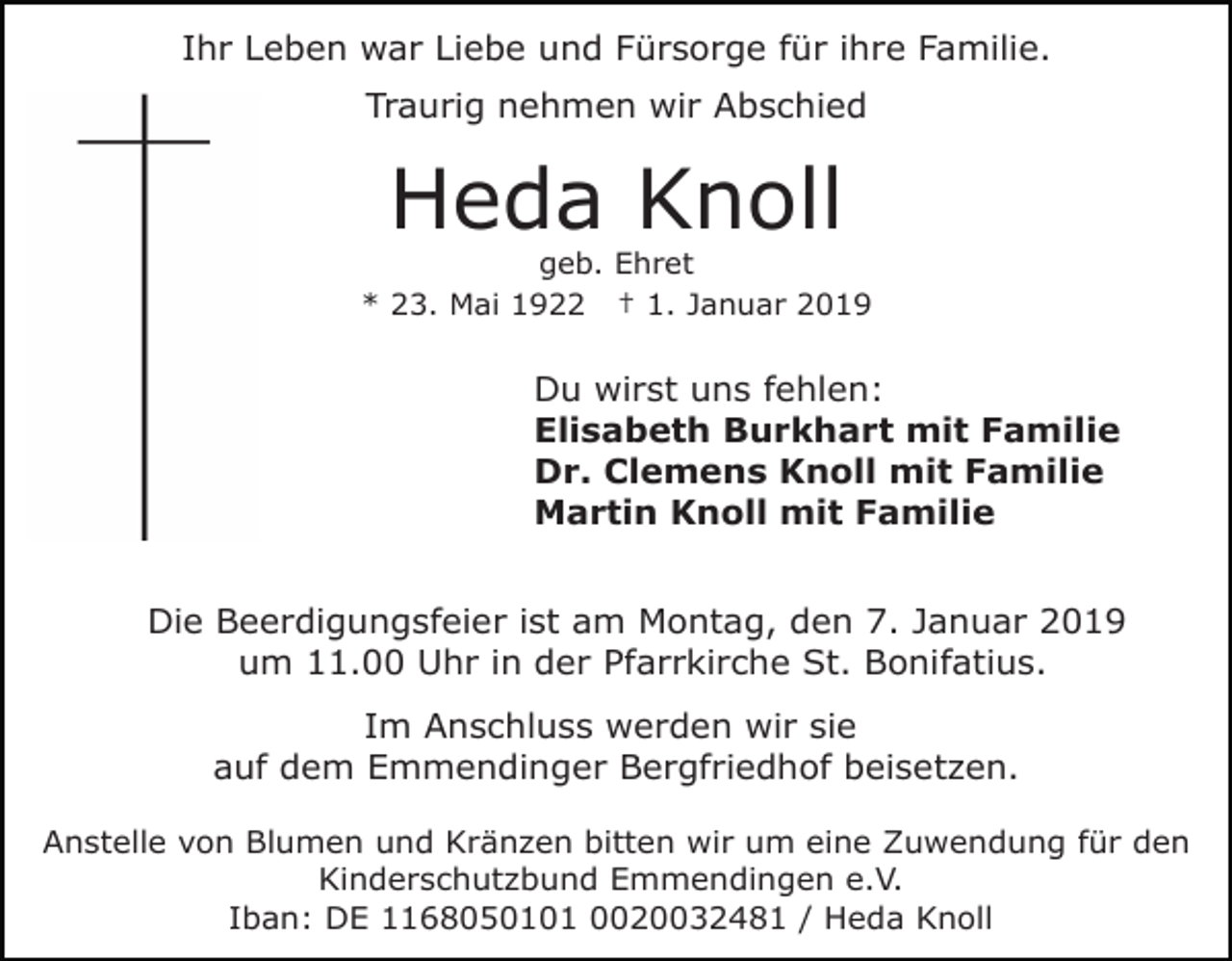 <p>Ihr Leben war Liebe und Fürsorge für ihre Familie.<br />Traurig nehmen wir Abschied</p><p>Heda Knoll<br />geb. Ehret<br />* 23. Mai 1922 † 1. Januar 2019</p><p>Du wirst uns fehlen:<br />Elisabeth Burkhart mit Familie<br />Dr. Clemens Knoll mit Familie<br />Martin Knoll mit Familie<br />Die Beerdigungsfeier ist am Montag, den 7. Januar 2019<br />um 11.00 Uhr in der Pfarrkirche St. Bonifatius.<br />Im Anschluss werden wir sie<br />auf dem Emmendinger Bergfriedhof beisetzen.<br />Anstelle von Blumen und Kränzen bitten wir um eine Zuwendung für den<br />Kinderschutzbund Emmendingen e.V.<br />Iban: DE 1168050101 0020032481 / Heda Knoll</p>