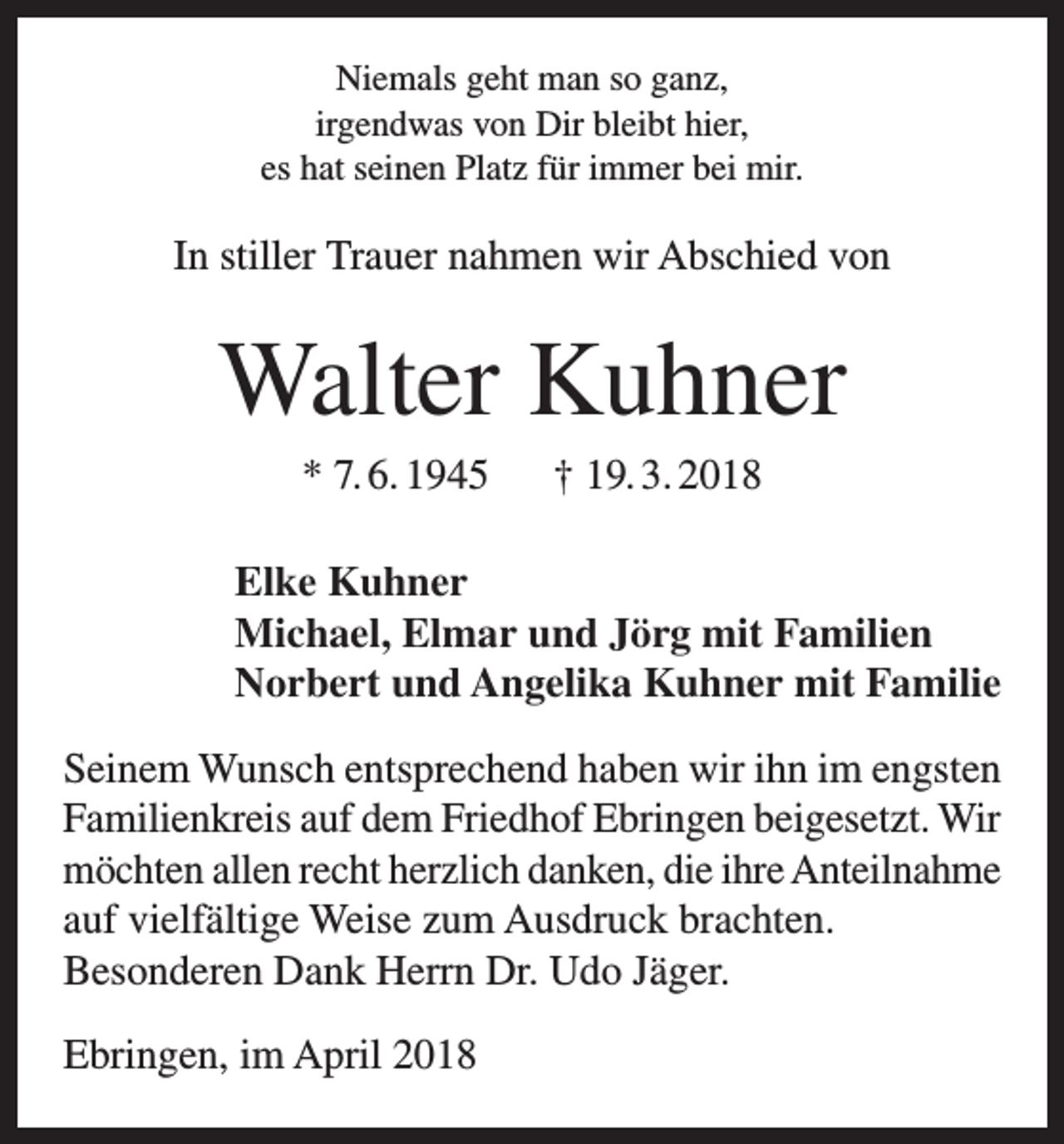 <p>Niemals geht man so ganz,<br />irgendwas von Dir bleibt hier,<br />es hat seinen Platz für immer bei mir.</p><p>In stiller Trauer nahmen wir Abschied von</p><p>Walter Kuhner<br />* 7. 6. 1945 † 19. 3. 2018<br />Elke Kuhner<br />Michael, Elmar und Jörg mit Familien<br />Norbert und Angelika Kuhner mit Familie<br />Seinem Wunsch entsprechend haben wir ihn im engsten<br />Familienkreis auf dem Friedhof Ebringen beigesetzt. Wir<br />möchten allen recht herzlich danken, die ihre Anteilnahme<br />auf vielfältige Weise zum Ausdruck brachten.<br />Besonderen Dank Herrn Dr. Udo Jäger.<br />Ebringen, im April 2018</p>
