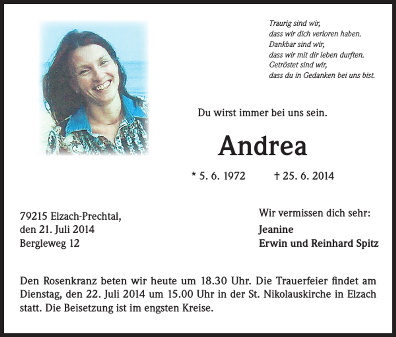 <p>Traurig sind wir,<br />dass wir dich verloren haben.<br />Dankbar sind wir,<br />dass wir mit dir leben durften.<br />Getröstet sind wir,<br />dass du in Gedanken bei uns bist.</p><p>Du wirst immer bei uns sein.</p><p>Andrea<br />* 5. 6. 1972<br />79215 Elzach-Prechtal,<br />den 21. Juli 2014<br />Bergleweg 12</p><p>† 25. 6. 2014<br />Wir vermissen dich sehr:<br />Jeanine<br />Erwin und Reinhard Spitz</p><p>Den Rosenkranz beten wir heute um 18.30 Uhr. Die Trauerfeier findet am<br />Dienstag, den 22. Juli 2014 um 15.00 Uhr in der St. Nikolauskirche in Elzach<br />statt. Die B<br />­ eisetzung ist im engsten Kreise.</p>