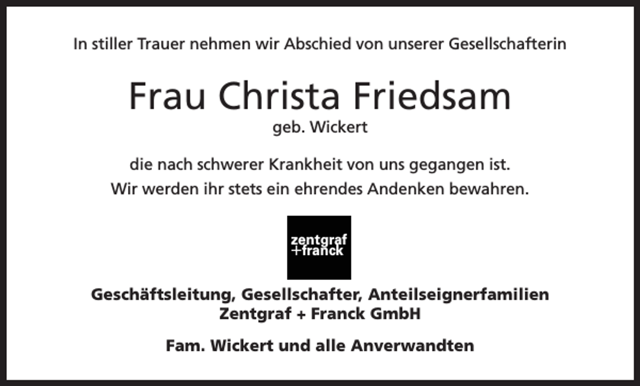 <p>In stiller Trauer nehmen wir Abschied von unserer Gesellschafterin</p><p>Frau Christa Friedsam<br />geb. Wickert<br />die nach schwerer Krankheit von uns gegangen ist.<br />Wir werden ihr stets ein ehrendes Andenken bewahren.<br />zentgraf</p><p>+franck</p><p>Geschäftsleitung, Gesellschafter, Anteilseignerfamilien<br />Zentgraf + Franck GmbH<br />Fam. Wickert und alle Anverwandten</p>
