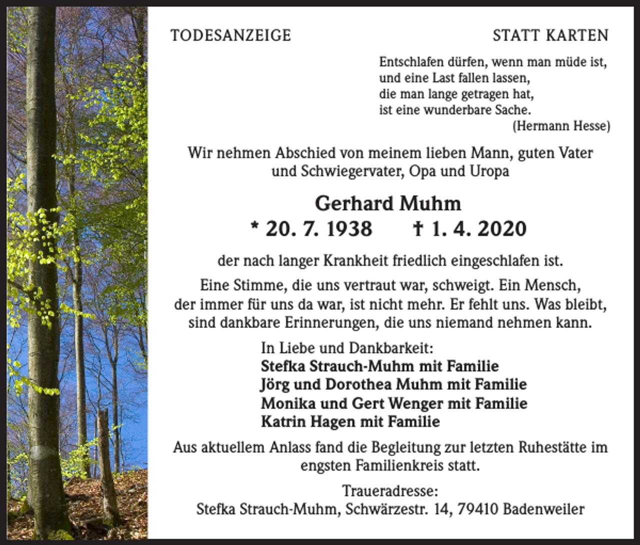 <p>TODESANZEIGE</p><p>STATT KARTEN<br />Entschlafen dürfen, wenn man müde ist,<br />und eine Last fallen lassen,<br />die man lange getragen hat,<br />ist eine wunderbare Sache.<br />(Hermann Hesse)</p><p>Wir nehmen Abschied von meinem lieben Mann, guten Vater<br />und Schwiegervater, Opa und Uropa</p><p>Gerhard Muhm<br />* 20. 7. 1938<br />† 1. 4. 2020<br />der nach langer Krankheit friedlich eingeschlafen ist.<br />Eine Stimme, die uns vertraut war, schweigt. Ein Mensch,<br />der immer für uns da war, ist nicht mehr. Er fehlt uns. Was bleibt,<br />sind dankbare Erinnerungen, die uns niemand nehmen kann.<br />In Liebe und Dankbarkeit:<br />Stefka Strauch-Muhm mit Familie<br />Jörg und Dorothea Muhm mit Familie<br />Monika und Gert Wenger mit Familie<br />Katrin Hagen mit Familie<br />Aus aktuellem Anlass fand die Begleitung zur letzten Ruhestätte im<br />engsten Familienkreis statt.<br />Traueradresse:<br />Stefka Strauch-Muhm, Schwärzestr. 14, 79410 Badenweiler</p>