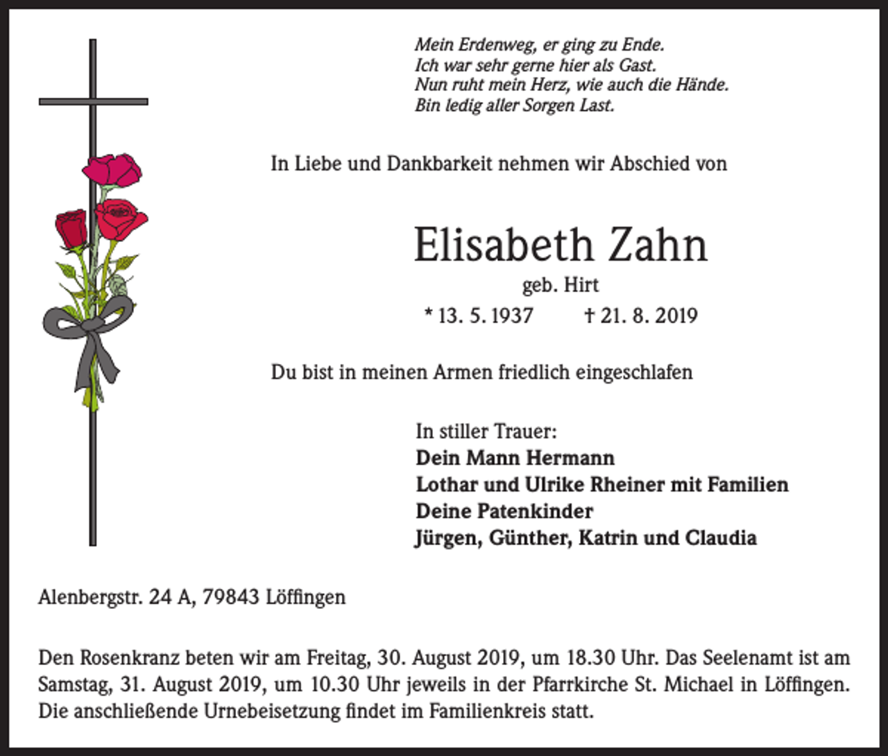 <p>Mein Erdenweg, er ging zu Ende.<br />Ich war sehr gerne hier als Gast.<br />Nun ruht mein Herz, wie auch die Hände.<br />Bin ledig aller Sorgen Last.</p><p>In Liebe und Dankbarkeit nehmen wir Abschied von</p><p>Elisabeth Zahn<br />geb. Hirt<br />* 13. 5. 1937<br />† 21. 8. 2019</p><p>Du bist in meinen Armen friedlich eingeschlafen<br />In stiller Trauer:<br />Dein Mann Hermann<br />Lothar und Ulrike Rheiner mit Familien<br />Deine Patenkinder<br />Jürgen, Günther, Katrin und Claudia<br />Alenbergstr. 24 A, 79843 Löffingen<br />Den Rosenkranz beten wir am Freitag, 30. August 2019, um 18.30 Uhr. Das Seelenamt ist am<br />Samstag, 31. August 2019, um 10.30 Uhr jeweils in der Pfarrkirche St. Michael in Löffingen.<br />Die anschließende Urnebeisetzung findet im Familienkreis statt.</p>