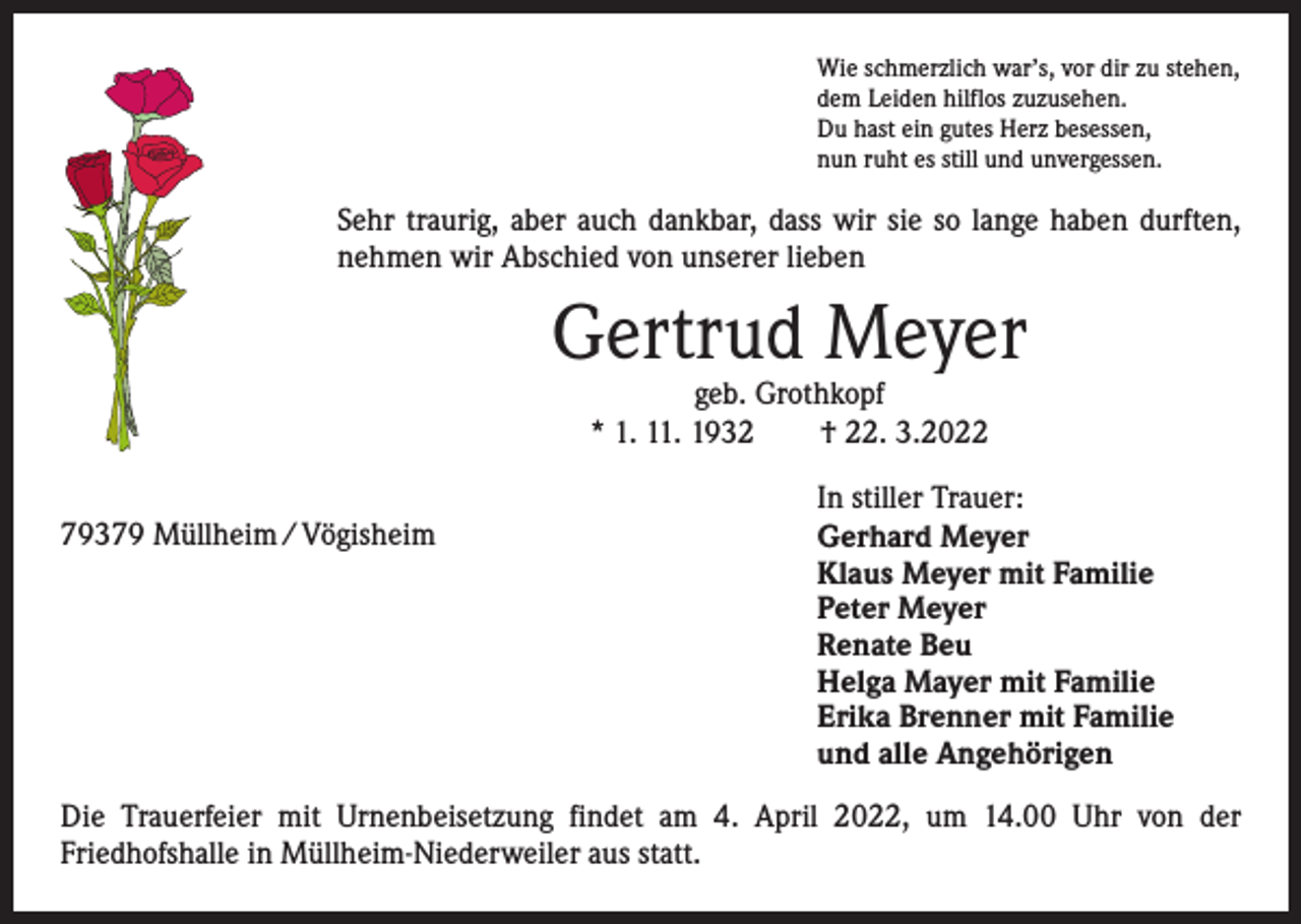 <p>Wie schmerzlich war’s, vor dir zu stehen,<br />dem Leiden hilflos zuzusehen.<br />Du hast ein gutes Herz besessen,<br />nun ruht es still und unvergessen.</p><p>Sehr traurig, aber auch dankbar, dass wir sie so lange haben durften,<br />nehmen wir Abschied von unserer lieben</p><p>Gertrud Meyer<br />geb. Grothkopf<br />* 1. 11. 1932 † 22. 3.2022</p><p>79379 Müllheim / Vögisheim</p><p>In stiller Trauer:<br />Gerhard Meyer<br />Klaus Meyer mit Familie<br />Peter Meyer<br />Renate Beu<br />Helga Mayer mit Familie<br />Erika Brenner mit Familie<br />und alle Angehörigen</p><p>Die Trauerfeier mit Urnenbeisetzung findet am 4. April 2022, um 14.00 Uhr von der<br />­Friedhofshalle in Müllheim-Niederweiler aus statt.</p>
