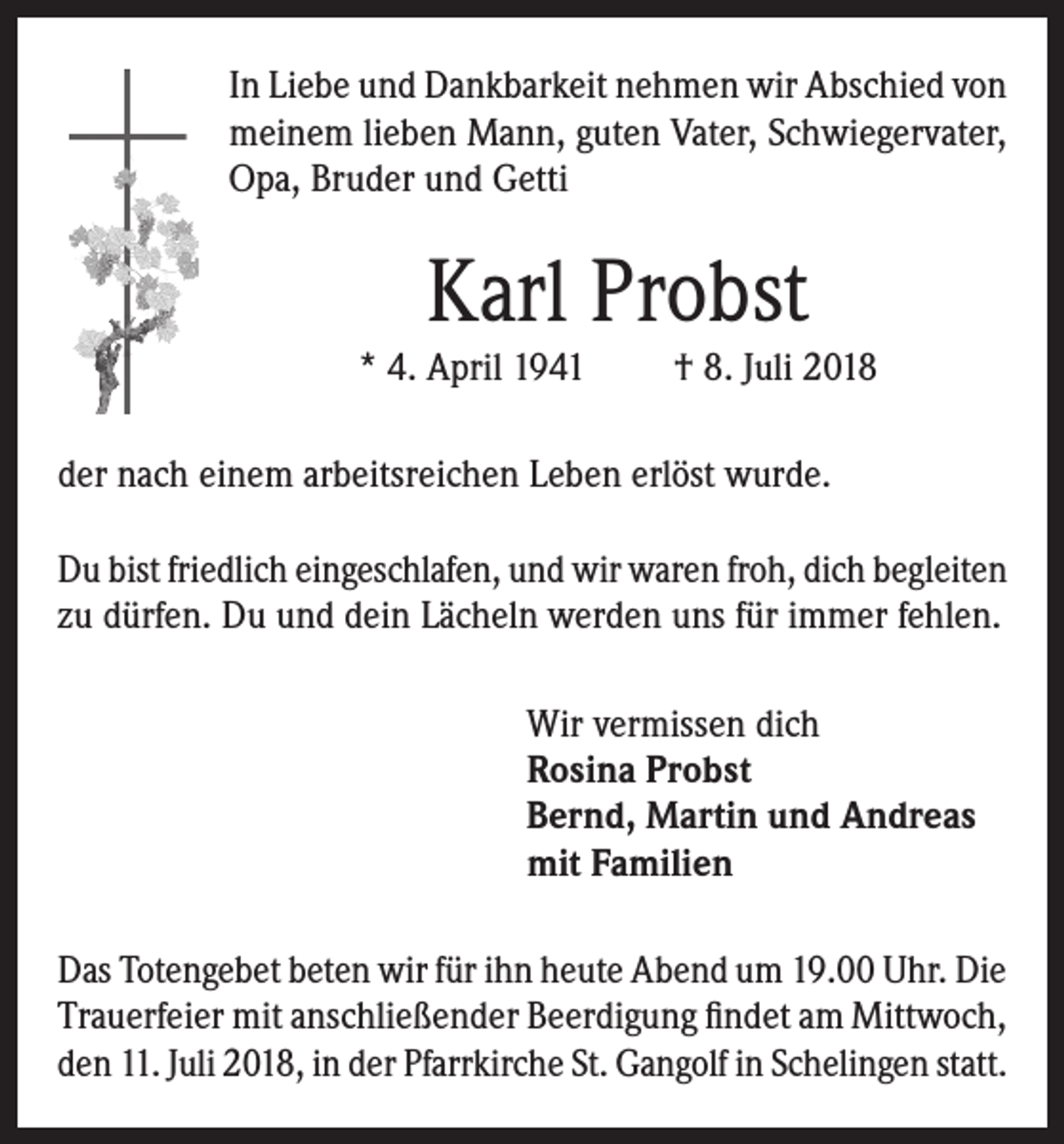 <p>In Liebe und Dankbarkeit nehmen wir Abschied von<br />meinem lieben Mann, guten Vater, Schwiegervater,<br />Opa, Bruder und Getti</p><p>Karl Probst</p><p>* 4. April 1941</p><p>† 8. Juli 2018</p><p>der nach einem arbeitsreichen Leben erlöst wurde.<br />Du bist friedlich eingeschlafen, und wir waren froh, dich begleiten<br />zu dürfen. Du und dein Lächeln werden uns für immer fehlen.<br />Wir vermissen dich<br />Rosina Probst<br />Bernd, Martin und Andreas<br />mit Familien<br />Das Totengebet beten wir für ihn heute Abend um 19.00 Uhr. Die<br />Trauerfeier mit anschließender Beerdigung findet am Mittwoch,<br />den 11. Juli 2018, in der Pfarrkirche St. Gangolf in Schelingen statt.</p>