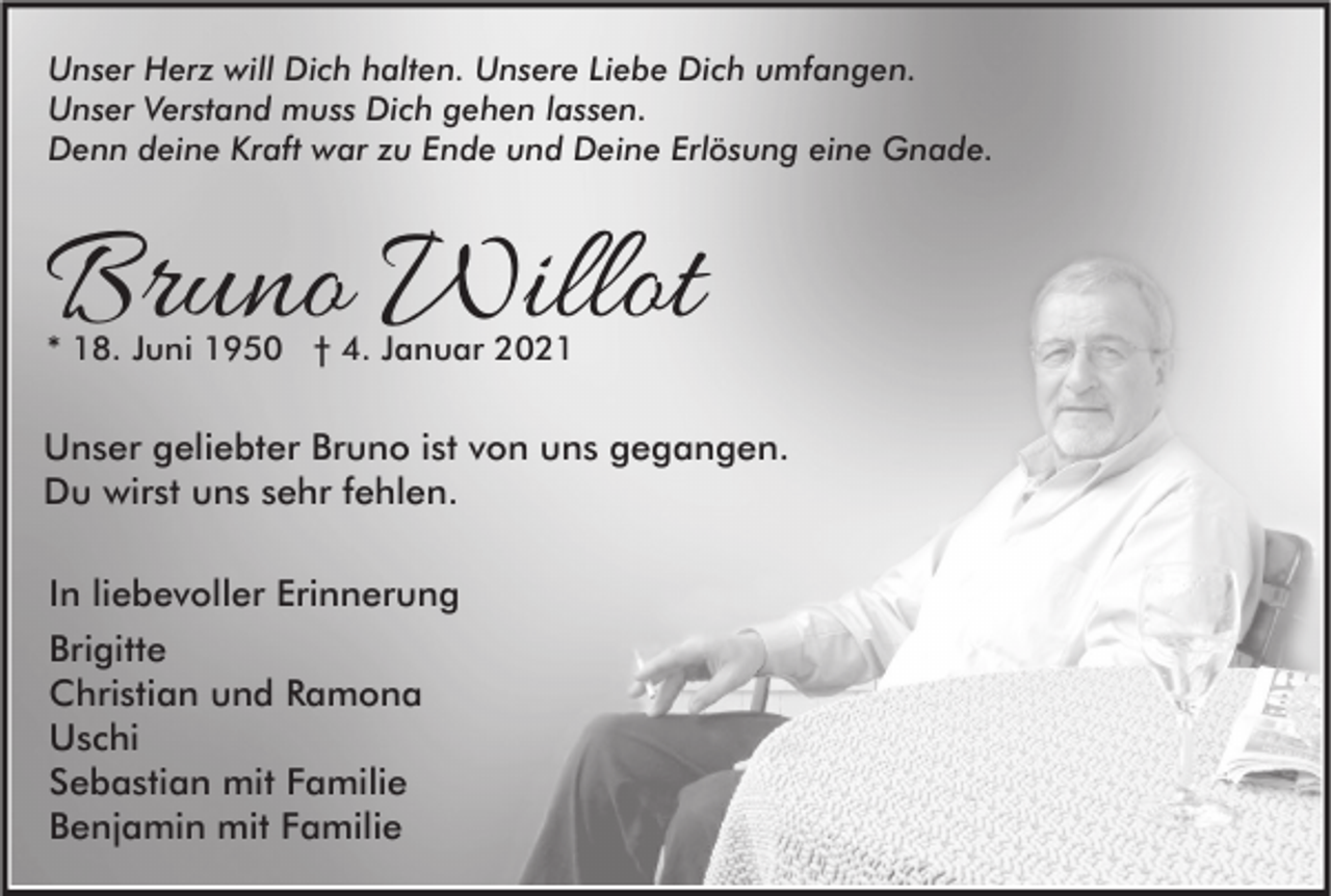 <p>Unser Herz will Dich halten. Unsere Liebe Dich umfangen.<br />Unser Verstand muss Dich gehen lassen.<br />Denn deine Kraft war zu Ende und Deine Erlösung eine Gnade.</p><p>Bruno Willot<br />* 18. Juni 1950 † 4. Januar 2021</p><p>Unser geliebter Bruno ist von uns gegangen.<br />Du wirst uns sehr fehlen.<br />In liebevoller Erinnerung<br />Brigitte<br />Christian und Ramona<br />Uschi<br />Sebastian mit Familie<br />Benjamin mit Familie</p>