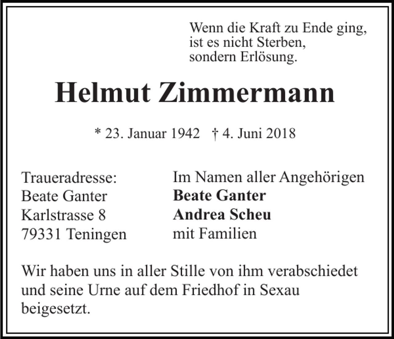 <p>We n n didie<br />e KrKraft<br />aft z uzuE Ende<br />n d e g ging,<br />i n g,<br />Wenn<br />es nicht<br />ni c ht Sterben,<br />St er b e n,<br />ist es<br />s o n d er n Erlösung.<br />Erl ös u n g.<br />sondern</p><p>HHelmut<br />el m ut ZiZimmermann<br />m mer m a n n<br />** 223.<br />3. JJanuar<br />a n u ar 11942<br />9 4 2 †† 4.<br />u ni 22<br />4. JJuni</p><p>Tr a u er a dr ess e:<br />Traueradresse:<br />BBeate<br />e at e Ganter<br />G a nt er<br />KKarlstrasse<br />arlstr ass e 88<br />779331<br />9 1 Teningen<br />Te ni n g e n</p><p>Im<br />I m Namen<br />N a m e n aller<br />all er Angehörigen<br />A n g e h örig e n<br />Beate<br />B e at e Ganter<br />G a nt e r<br />Andrea<br />A n d r e a SScheu<br />c he u<br />mit<br />mit FFamilien<br />a mili e n</p><p>Wirh ahaben<br />Wir<br />b e n u uns<br />ns i ninallaller<br />er StiStille<br />ll e von<br />v o n iihm<br />h m verabschiedet<br />v er a bs c hi e d et<br />u n d sseine<br />ei n e Urne<br />Ur n e aauf<br />uf ddem<br />e m Friedhof<br />F ri e d h of iinn Sexau<br />Se xa u<br />und<br />b ei g es et zt.<br />beigesetzt.</p>