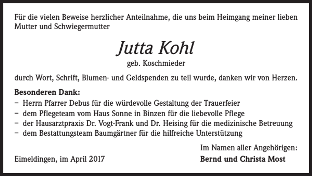 <p>Für die vielen Beweise herzlicher Anteilnahme, die uns beim Heimgang meiner lieben<br />Mutter und Schwiegermutter</p><p>Jutta Kohl<br />geb. Koschmieder</p><p>durch Wort, Schrift, Blumen- und Geldspenden zu teil wurde, danken wir von Herzen.<br />Besonderen Dank:<br />– Herrn Pfarrer Debus für die würdevolle Gestaltung der Trauerfeier<br />– dem Pflegeteam vom Haus Sonne in Binzen für die liebevolle Pflege<br />– der Hausarztpraxis Dr. Vogt-Frank und Dr. Heising für die medizinische Betreuung<br />– dem Bestattungsteam Baumgärtner für die hilfreiche Unterstützung</p><p>Eimeldingen, im April 2017</p><p>Im Namen aller Angehörigen:<br />Bernd und Christa Most</p>