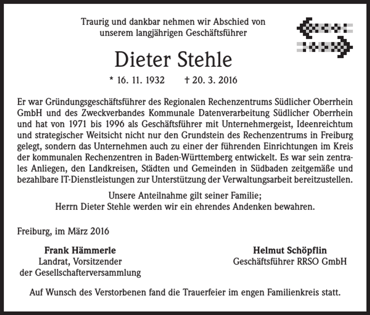 <p>Traurig und dankbar nehmen wir Abschied von<br />unserem langjährigen Geschäftsführer</p><p>Dieter Stehle<br />* 16. 11. 1932 † 20. 3. 2016<br />Er war Gründungsgeschäftsführer des Regionalen Rechenzentrums Südlicher Oberrhein<br />GmbH und des Zweckverbandes Kommunale Datenverarbeitung Südlicher Oberrhein<br />und hat von 1971 bis 1996 als Geschäftsführer mit Unternehmergeist, Ideenreichtum<br />und strategischer Weitsicht nicht nur den Grundstein des Rechenzentrums in Freiburg<br />gelegt, sondern das Unternehmen auch zu einer der führenden Einrichtungen im Kreis<br />der kommunalen Rechenzentren in Baden-Württemberg entwickelt. Es war sein zentrales Anliegen, den Landkreisen, Städten und Gemeinden in Südbaden zeitgemäße und<br />bezahlbare IT-Dienstleistungen zur Unterstützung der Verwaltungsarbeit bereitzustellen.<br />Unsere Anteilnahme gilt seiner Familie;<br />Herrn Dieter Stehle werden wir ein ehrendes Andenken bewahren.<br />Freiburg, im März 2016<br />Frank Hämmerle<br />Landrat, Vorsitzender<br />der Gesellschafterversammlung</p><p>Helmut Schöpflin<br />Geschäftsführer RRSO GmbH</p><p>Auf Wunsch des Verstorbenen fand die Trauerfeier im engen Familienkreis statt.</p>
