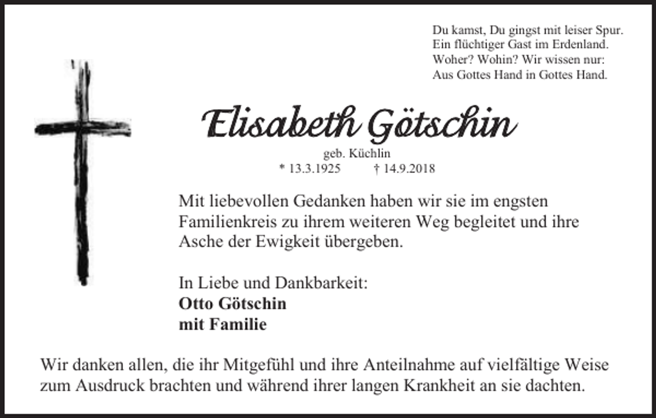 <p>Du kamst, Du gingst mit leiser Spur.<br />Ein flüchtiger Gast im Erdenland.<br />Woher? Wohin? Wir wissen nur:<br />Aus Gottes Hand in Gottes Hand.</p><p>Elisabeth Götschin<br />geb. Küchlin<br />* 13.3.1925<br />† 14.9.2018</p><p>Mit liebevollen Gedanken haben wir sie im engsten<br />Familienkreis zu ihrem weiteren Weg begleitet und ihre<br />Asche der Ewigkeit übergeben.<br />In Liebe und Dankbarkeit:<br />Otto Götschin<br />mit Familie<br />Wir danken allen, die ihr Mitgefühl und ihre Anteilnahme auf vielfältige Weise<br />zum Ausdruck brachten und während ihrer langen Krankheit an sie dachten.</p>