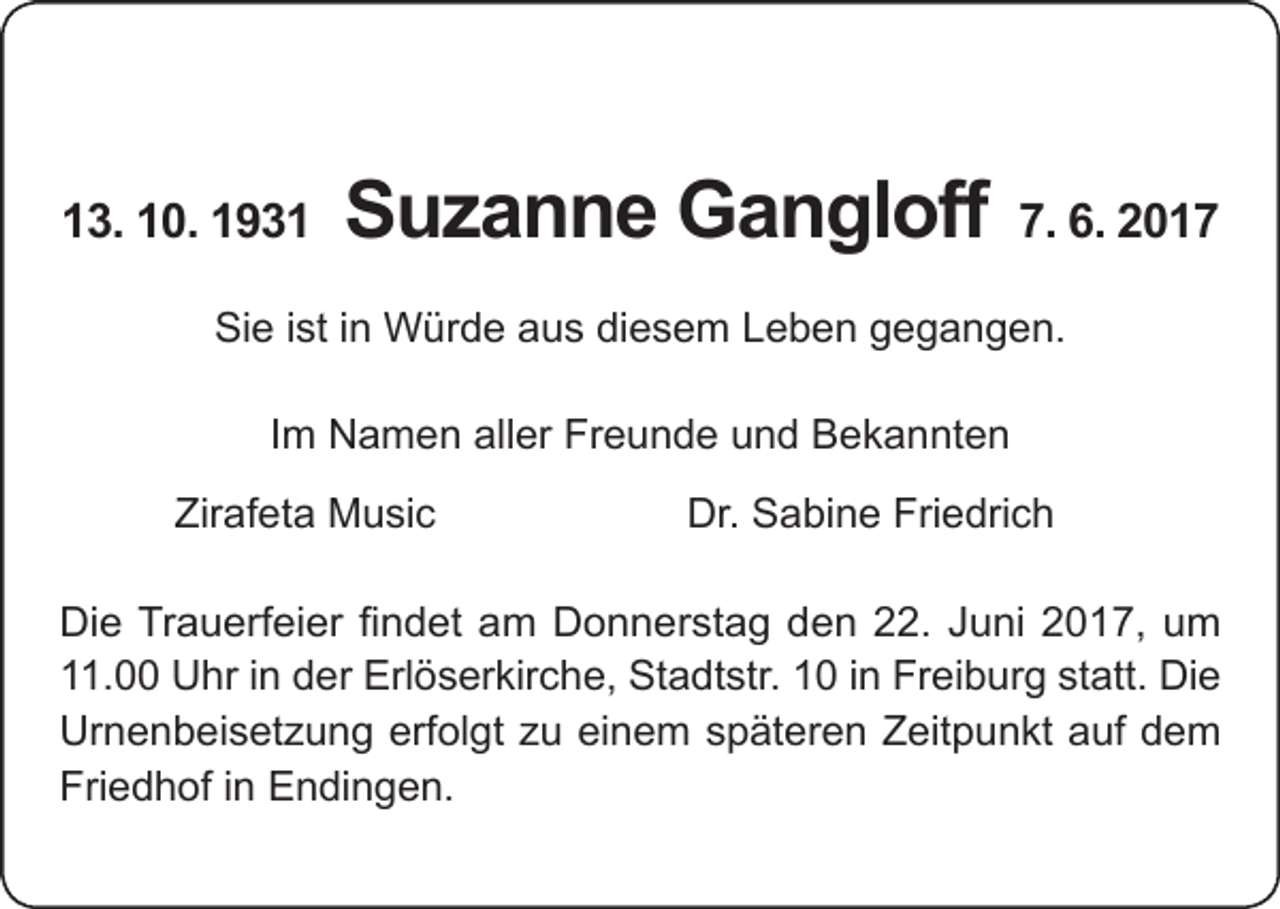 <p>13. 10. 1931</p><p>Suzanne Gangloff</p><p>7. 6. 2017</p><p>Sie ist in Würde aus diesem Leben gegangen.<br />Im Namen aller Freunde und Bekannten</p><p>Zirafeta Music</p><p>Dr. Sabine Friedrich</p><p>Die Trauerfeier findet am Donnerstag den 22. Juni 2017, um<br />11.00 Uhr in der Erlöserkirche, Stadtstr. 10 in Freiburg statt. Die<br />Urnenbeisetzung erfolgt zu einem späteren Zeitpunkt auf dem<br />Friedhof in Endingen.</p>