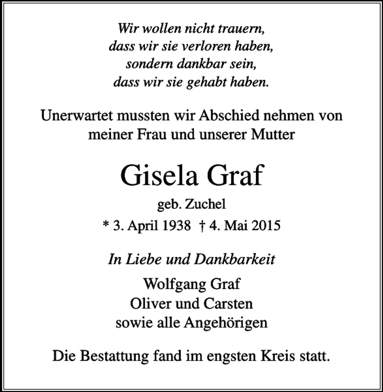 <p>Wir wollen nicht trauern,<br />dass wir sie verloren haben,<br />sondern dankbar sein,<br />dass wir sie gehabt haben.</p><p>Unerwartet mussten wir Abschied nehmen von<br />meiner Frau und unserer Mutter</p><p>Gisela Graf<br />geb. Zuchel<br />* 3. April 1938 † 4. Mai 2015</p><p>In Liebe und Dankbarkeit<br />Wolfgang Graf<br />Oliver und Carsten<br />sowie alle Angehörigen<br />Die Bestattung fand im engsten Kreis statt.</p>