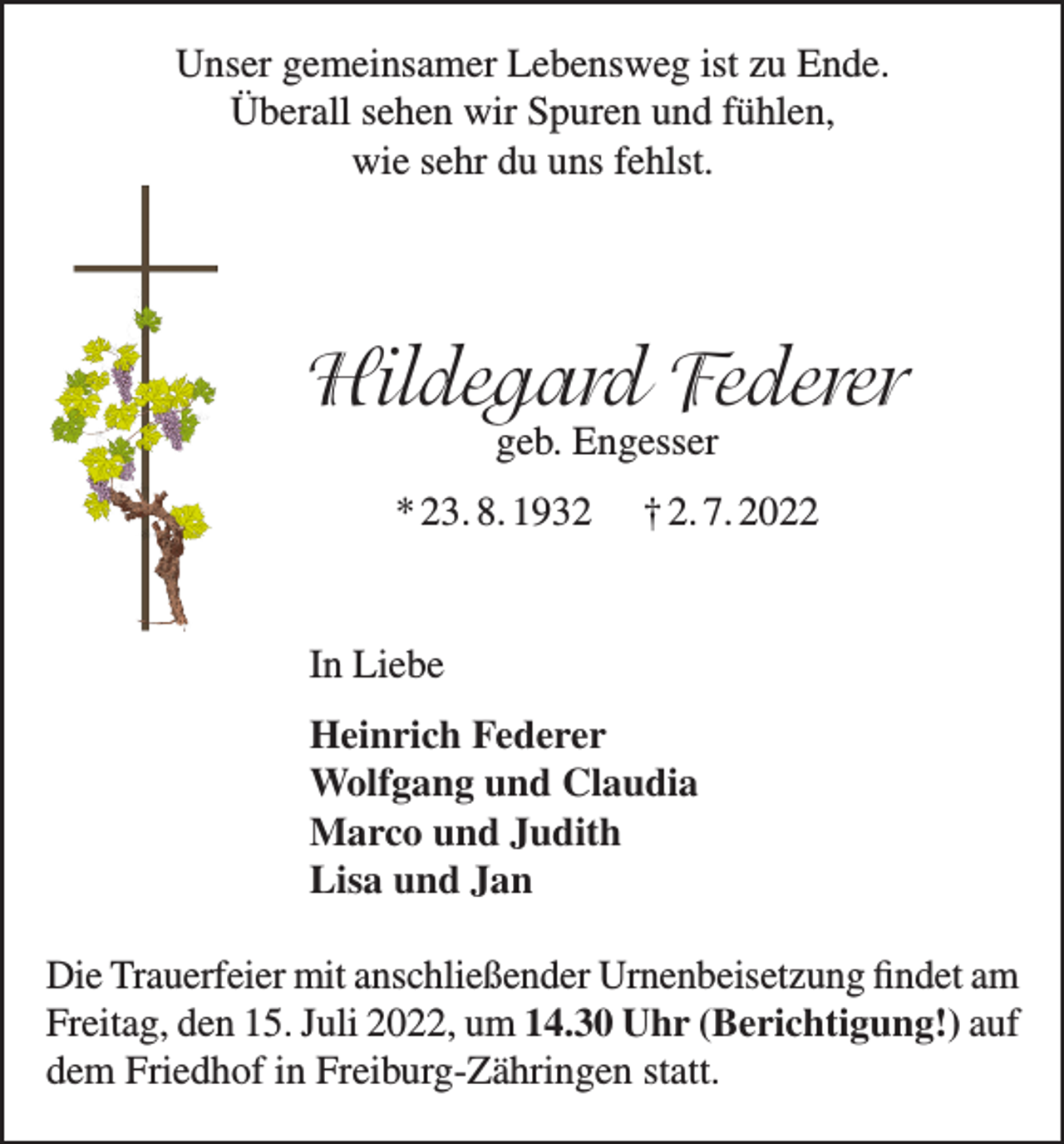 <p>Unser gemeinsamer Lebensweg ist zu Ende.<br />Überall sehen wir Spuren und fühlen,<br />wie sehr du uns fehlst.</p><p>Hildegard Federer<br />geb. Engesser</p><p>* 23. 8. 1932</p><p>† 2. 7. 2022</p><p>In Liebe<br />Heinrich Federer<br />Wolfgang und Claudia<br />Marco und Judith<br />Lisa und Jan<br />Die Trauerfeier mit anschließender Urnenbeisetzung findet am<br />Freitag, den 15. Juli 2022, um 14.30 Uhr (Berichtigung!) auf<br />dem Friedhof in Freiburg-Zähringen statt.</p>
