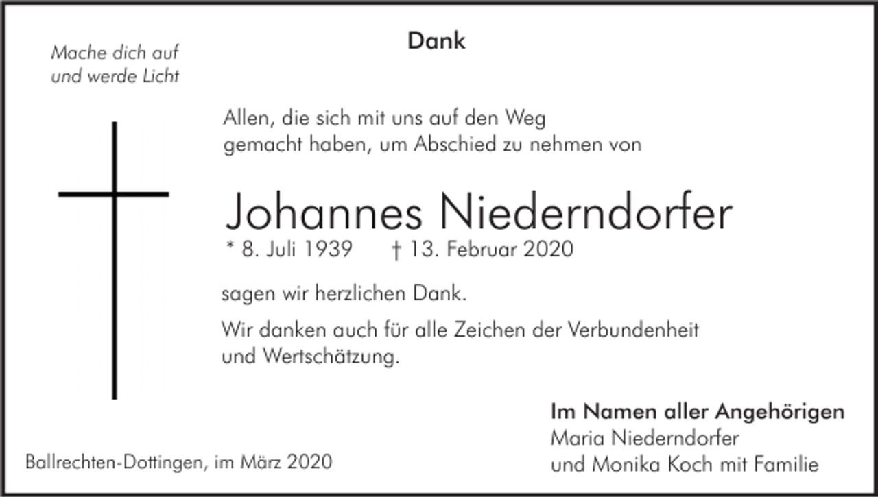 <p>Dank</p><p>Mache dich auf<br />und werde Licht</p><p>Allen, die sich mit uns auf den Weg<br />gemacht haben, um Abschied zu nehmen von</p><p>Johannes Niederndorfer<br />* 8. Juli 1939</p><p>† 13. Februar 2020</p><p>sagen wir herzlichen Dank.<br />Wir danken auch für alle Zeichen der Verbundenheit<br />und Wertschätzung.</p><p>Ballrechten-Dottingen, im März 2020</p><p>Im Namen aller Angehörigen<br />Maria Niederndorfer<br />und Monika Koch mit Familie</p>