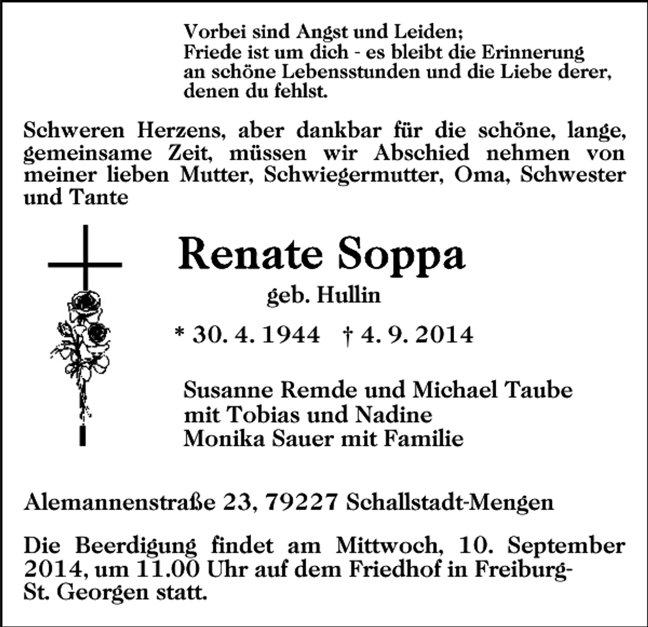 <p>Vorbei sind Angst und Leiden;<br />Friede ist um dich - es bleibt die Erinnerung<br />an schöne Lebensstunden und die Liebe derer,<br />denen du fehlst.</p><p>Schweren Herzens, aber dankbar für die schöne, lange,<br />gemeinsame Zeit, müssen wir Abschied nehmen von<br />meiner lieben Mutter, Schwiegermutter, Oma, Schwester<br />und Tante</p><p>geb. Hullin<br />* 30. 4. 1944 † 4. 9. 2014<br />Susanne Remde und Michael Taube<br />mit Tobias und Nadine<br />Monika Sauer mit Familie<br />Alemannenstraße 23, 79227 Schallstadt-Mengen<br />Die Beerdigung findet am Mittwoch, 10. September<br />2014, um 11.00 Uhr auf dem Friedhof in FreiburgSt. Georgen statt.</p>