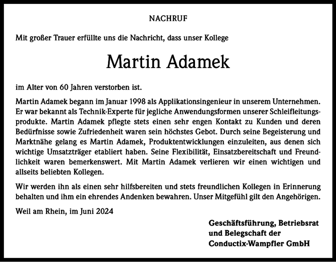 <p>NACHRUF<br />Mit großer Trauer erfüllte uns die Nachricht, dass unser Kollege</p><p>Martin Adamek<br />im Alter von 60 Jahren verstorben ist.<br />Martin Adamek begann im Januar 1998 als Applikationsingenieur in unserem Unternehmen.<br />Er war bekannt als Technik-Experte für jegliche Anwendungsformen unserer Schleifleitungsprodukte. Martin Adamek pflegte stets einen sehr engen Kontakt zu Kunden und deren<br />Bedürfnisse sowie Zufriedenheit waren sein höchstes Gebot. Durch seine Begeisterung und<br />Marktnähe gelang es Martin Adamek, Produktentwicklungen einzuleiten, aus denen sich<br />wichtige Umsatzträger etabliert haben. Seine Flexibilität, Einsatzbereitschaft und Freundlichkeit waren bemerkenswert. Mit Martin Adamek verlieren wir einen wichtigen und<br />allseits beliebten Kollegen.<br />Wir werden ihn als einen sehr hilfsbereiten und stets freundlichen Kollegen in Erinnerung<br />behalten und ihm ein ehrendes Andenken bewahren. Unser Mitgefühl gilt den Angehörigen.<br />Weil am Rhein, im Juni 2024<br />Geschäftsführung, Betriebsrat<br />und Belegschaft der<br />Conductix-Wampfler GmbH</p>