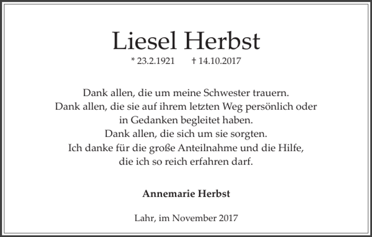 <p>Liesel Herbst<br />* 23.2.1921</p><p>† 14.10.2017</p><p>Dank allen, die um meine Schwester trauern.<br />Dank allen, die sie auf ihrem le�ten Weg persönlich oder<br />in Gedanken begleitet haben.<br />Dank allen, die sich um sie sorgten.<br />Ich danke für die große Anteilnahme und die Hilfe,<br />die ich so reich erfahren darf.<br />Annemarie Herbst<br />Lahr, im November 2017</p>