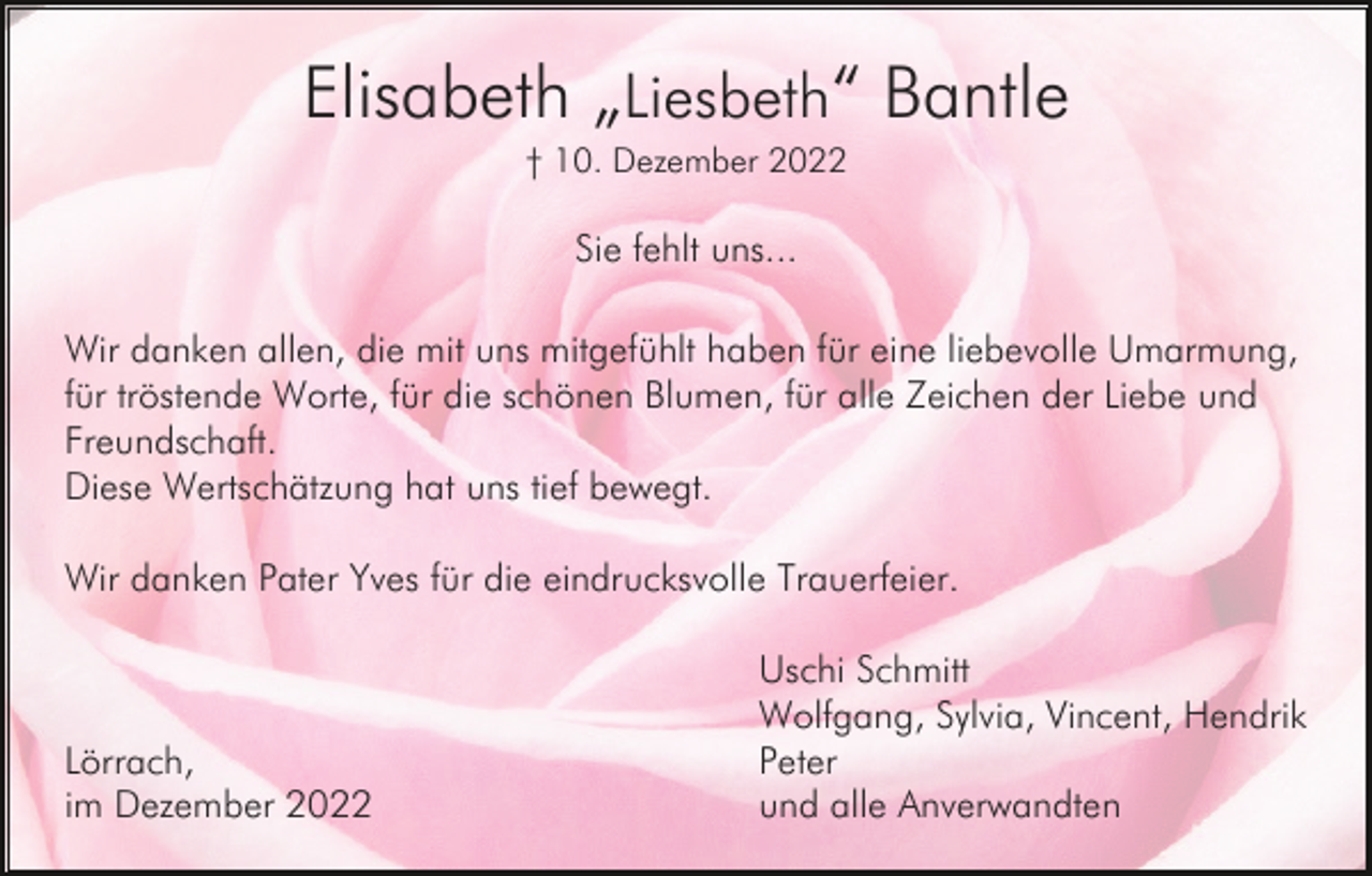 <p>Elisabeth „Liesbeth“ Bantle<br />† 10. Dezember 2022</p><p>Sie fehlt uns...<br />Wir danken allen, die mit uns mitgefühlt haben für eine liebevolle Umarmung,<br />für tröstende Worte, für die schönen Blumen, für alle Zeichen der Liebe und<br />Freundschaft.<br />Diese Wertschätzung hat uns tief bewegt.<br />Wir danken Pater Yves für die eindrucksvolle Trauerfeier.</p><p>Lörrach,<br />im Dezember 2022</p><p>Uschi Schmitt<br />Wolfgang, Sylvia, Vincent, Hendrik<br />Peter<br />und alle Anverwandten</p>