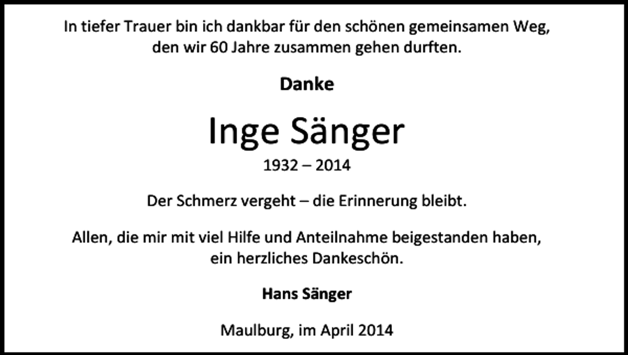 <p>In tiefer Trauer bin ich dankbar für den schönen gemeinsamen Weg,<br />den wir 60 Jahre zusammen gehen durften.</p><p>Danke</p><p>Inge Sänger<br />1932 – 2014</p><p>Der Schmerz vergeht – die Erinnerung bleibt.<br />Allen, die mir mit viel Hilfe und Anteilnahme beigestanden haben,<br />ein herzliches Dankeschön.<br />Hans Sänger<br />Maulburg, im April 2014</p>