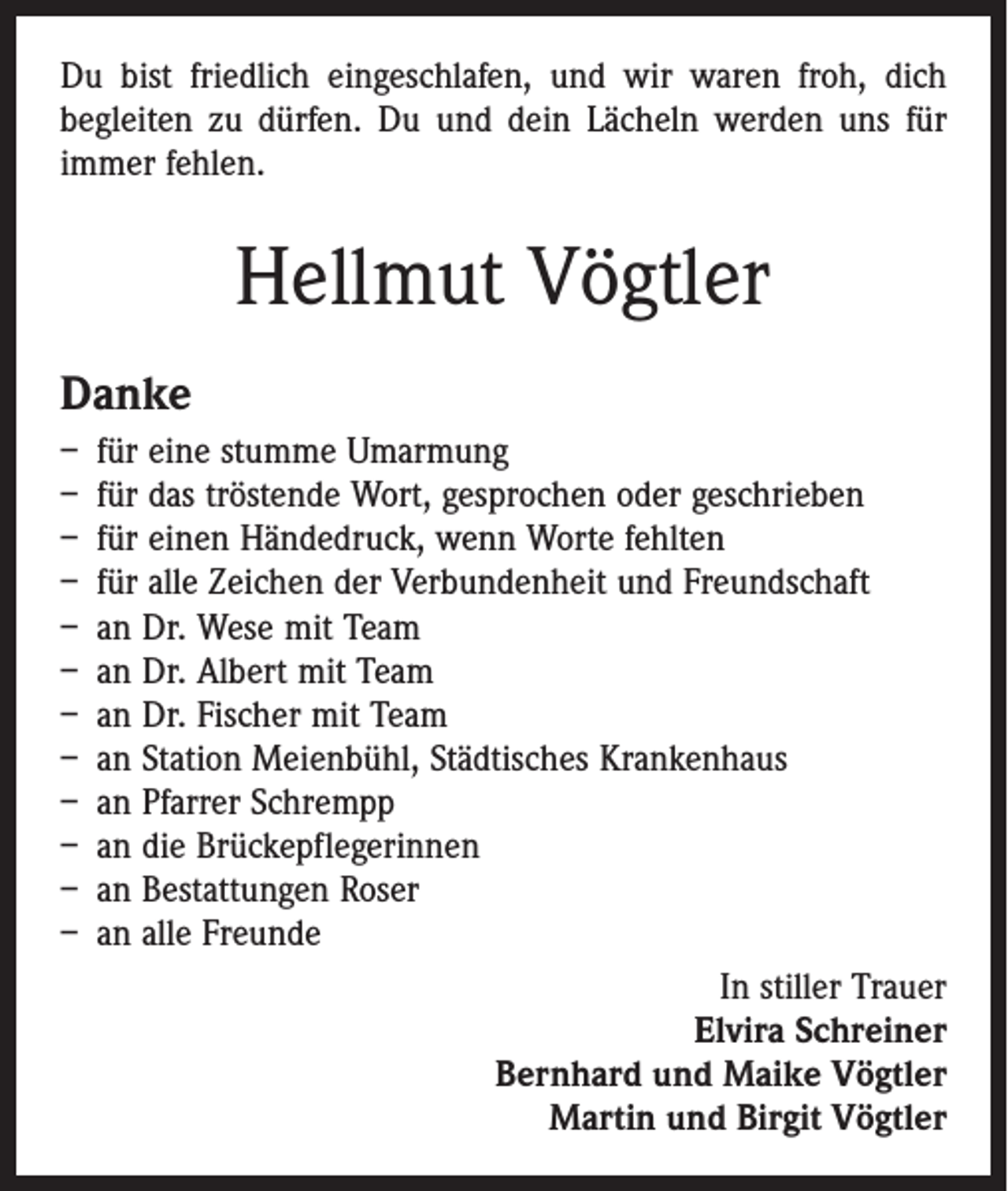 <p>Du bist friedlich eingeschlafen, und wir waren froh, dich<br />begleiten zu dürfen. Du und dein Lächeln werden uns für<br />immer fehlen.</p><p>Hellmut Vögtler<br />Danke<br />– für eine stumme Umarmung<br />– für das tröstende Wort, gesprochen oder geschrieben<br />– für einen Händedruck, wenn Worte fehlten<br />– für alle Zeichen der Verbundenheit und Freundschaft<br />– an Dr. Wese mit Team<br />– an Dr. Albert mit Team<br />– an Dr. Fischer mit Team<br />– an Station Meienbühl, Städtisches Krankenhaus<br />– an Pfarrer Schrempp<br />– an die Brückepflegerinnen<br />– an Bestattungen Roser<br />– an alle Freunde<br />In stiller Trauer<br />Elvira Schreiner<br />Bernhard und Maike Vögtler<br />Martin und Birgit Vögtler</p>