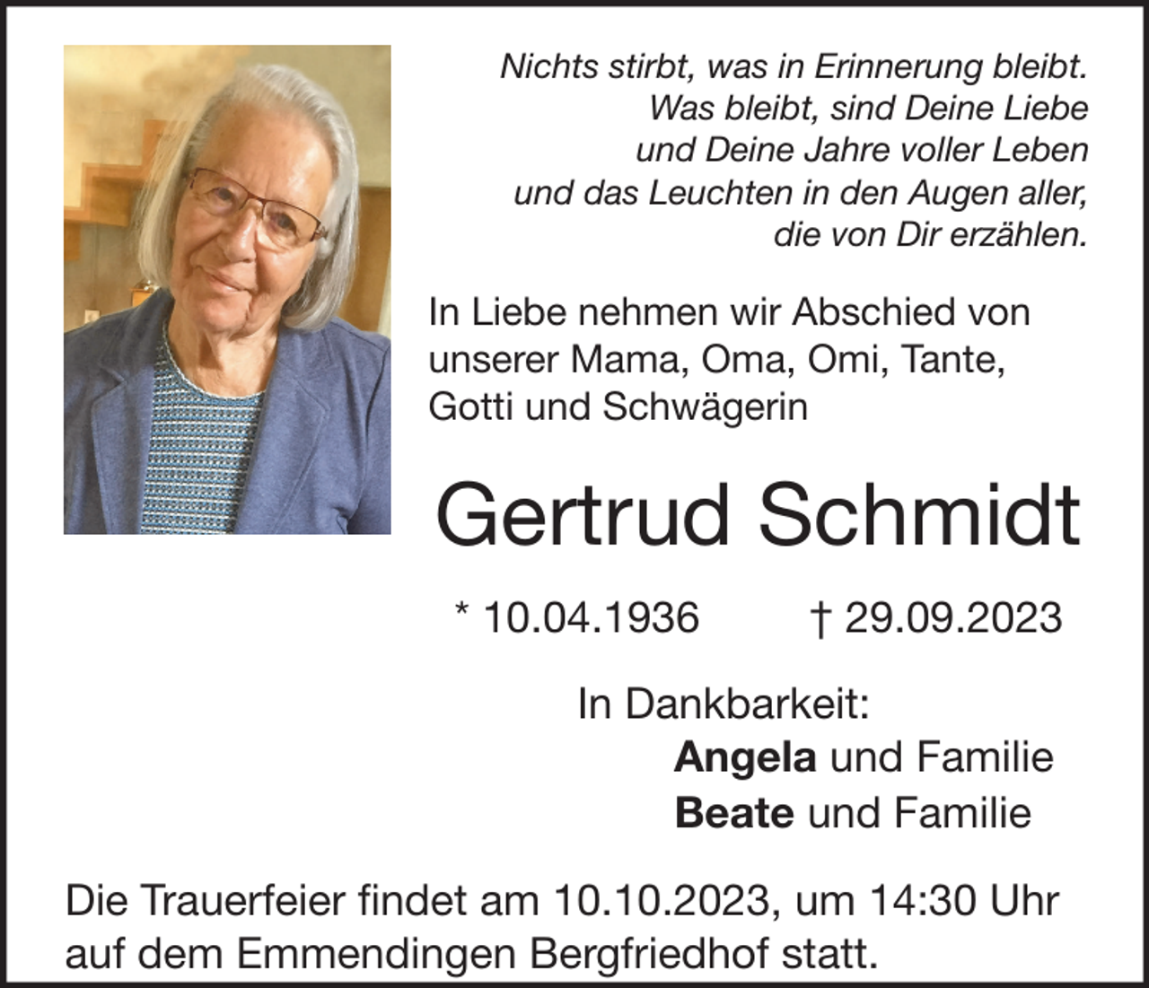 <p>Nichts stirbt, was in Erinnerung bleibt.<br />Was bleibt, sind Deine Liebe<br />und Deine Jahre voller Leben<br />und das Leuchten in den Augen aller,<br />die von Dir erzählen.</p><p>In Liebe nehmen wir Abschied von<br />unserer Mama, Oma, Omi, Tante,<br />Gotti und Schwägerin</p><p>Gertrud Schmidt<br />* 10.04.1936</p><p>† 29.09.2023</p><p>In Dankbarkeit:<br />Angela und Familie<br />Beate und Familie<br />Die Trauerfeier findet am 10.10.2023, um 14:30 Uhr<br />auf dem Emmendingen Bergfriedhof statt.</p>