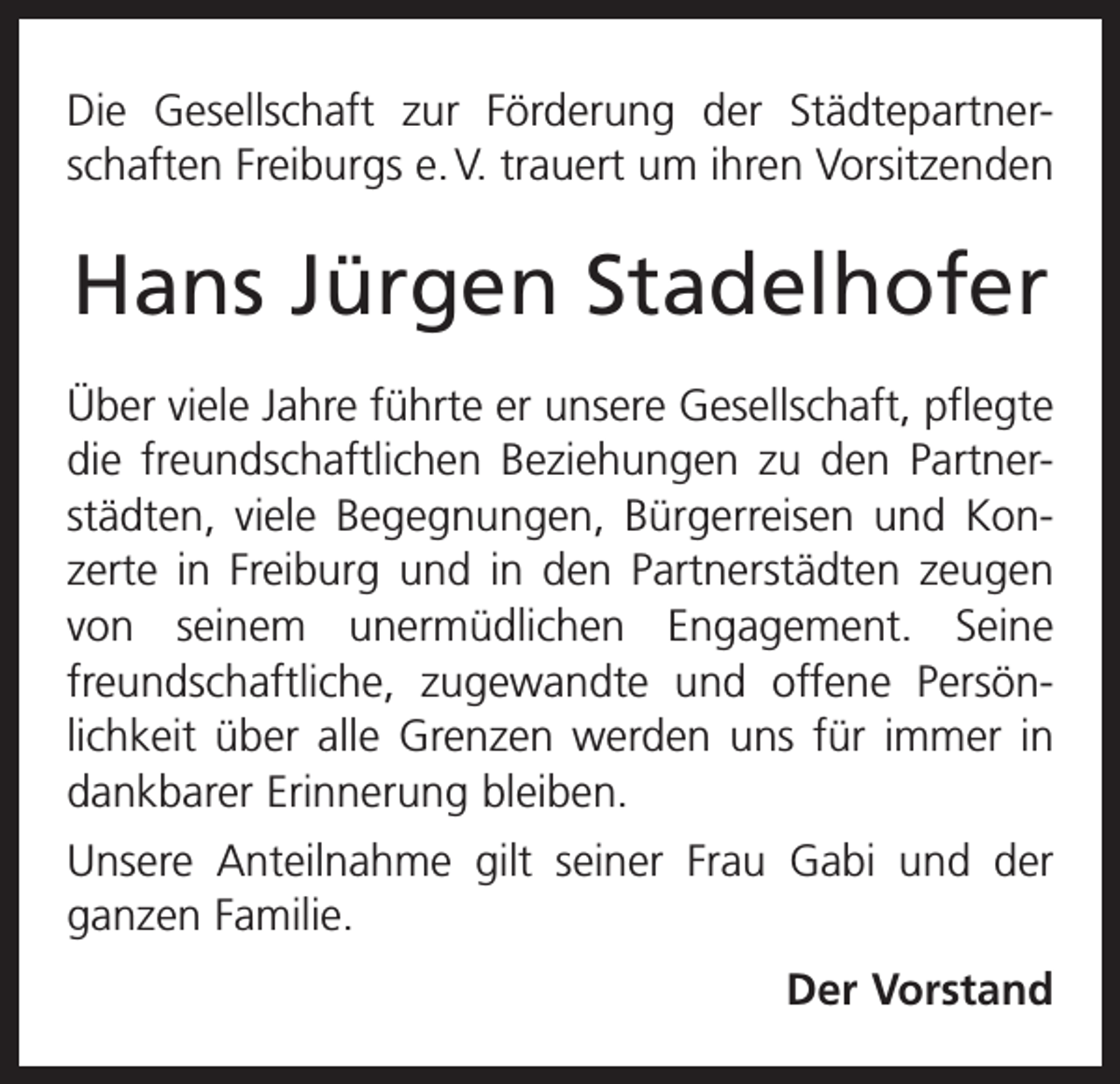 <p>Die Gesellschaft zur Förderung der Städtepartnerschaften Freiburgs e. V. trauert um ihren Vorsitzenden</p><p>Hans Jürgen Stadelhofer<br />Über viele Jahre führte er unsere Gesellschaft, pflegte<br />die freundschaftlichen Beziehungen zu den Partnerstädten, viele Begegnungen, Bürgerreisen und Konzerte in Freiburg und in den Partnerstädten zeugen<br />von seinem unermüd­<br />lichen Engagement. Seine<br />freundschaftliche, zugewandte und offene Persönlichkeit über alle Grenzen werden uns für immer in<br />dankbarer Erinnerung bleiben.<br />Unsere Anteilnahme gilt seiner Frau Gabi und der<br />ganzen Familie.<br />Der Vorstand</p>
