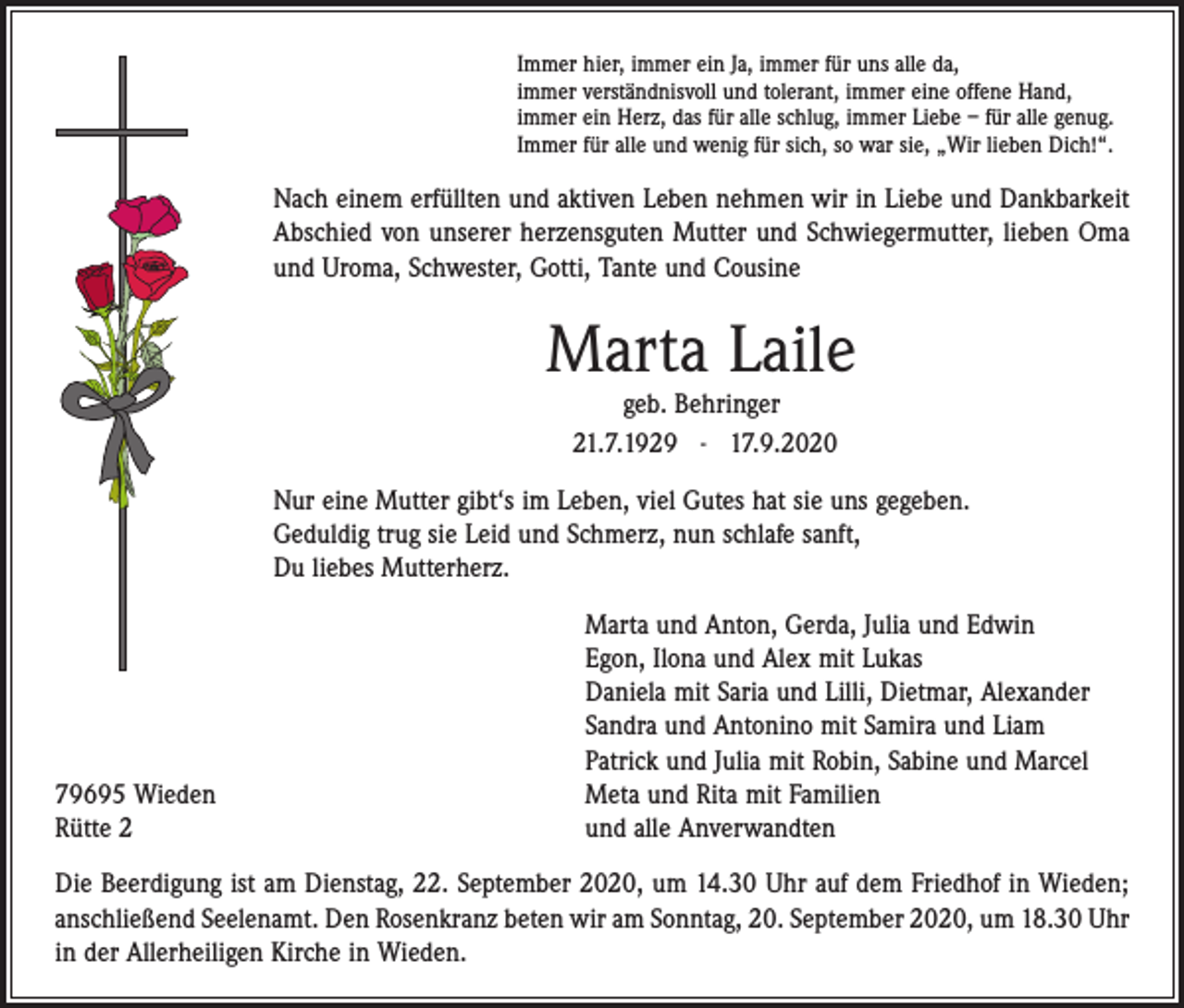 <p>Immer hier, immer ein Ja, immer für uns alle da,<br />immer verständnisvoll und tolerant, immer eine offene Hand,<br />immer ein Herz, das für alle schlug, immer Liebe – für alle genug.<br />Immer für alle und wenig für sich, so war sie, „Wir lieben Dich!“.</p><p>Nach einem erfüllten und aktiven Leben nehmen wir in Liebe und Dankbarkeit<br />Abschied von unserer herzensguten Mutter und Schwiegermutter, lieben Oma<br />und Uroma, Schwester, Gotti, Tante und Cousine</p><p>Marta Laile<br />geb. Behringer<br />21.7.1929 - 17.9.2020</p><p>Nur eine Mutter gibt‘s im Leben, viel Gutes hat sie uns gegeben.<br />Geduldig trug sie Leid und Schmerz, nun schlafe sanft,<br />Du liebes Mutterherz.</p><p>79695 Wieden<br />Rütte 2</p><p>Marta und Anton, Gerda, Julia und Edwin<br />Egon, Ilona und Alex mit Lukas<br />Daniela mit Saria und Lilli, Dietmar, Alexander<br />Sandra und Antonino mit Samira und Liam<br />Patrick und Julia mit Robin, Sabine und Marcel<br />Meta und Rita mit Familien<br />und alle Anverwandten</p><p>Die Beerdigung ist am Dienstag, 22. September 2020, um 14.30 Uhr auf dem Friedhof in ­Wieden;<br />anschließend Seelenamt. Den Rosenkranz beten wir am Sonntag, 20. September 2020, um 18.30 Uhr<br />in der Allerheiligen Kirche in Wieden.</p>