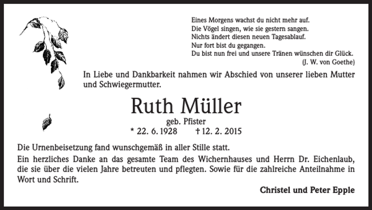 <p>Eines Morgens wachst du nicht mehr auf.<br />Die Vögel singen, wie sie gestern sangen.<br />Nichts ändert diesen neuen Tagesablauf.<br />Nur fort bist du gegangen.<br />Du bist nun frei und unsere Tränen wünschen dir Glück.</p><p>(J. W. von Goethe)</p><p>In Liebe und Dankbarkeit nahmen wir Abschied von unserer lieben Mutter<br />und ­Schwiegermutter.</p><p>Ruth Müller</p><p>geb. Pfister<br />* 22. 6. 1928 † 12. 2. 2015<br />Die Urnenbeisetzung fand wunschgemäß in aller Stille statt.<br />Ein herzliches Danke an das gesamte Team des Wichernhauses und Herrn Dr. Eichenlaub,<br />die sie über die vielen Jahre betreuten und pflegten. Sowie für die zahlreiche Anteilnahme in<br />Wort und Schrift.<br />Christel und Peter Epple</p>