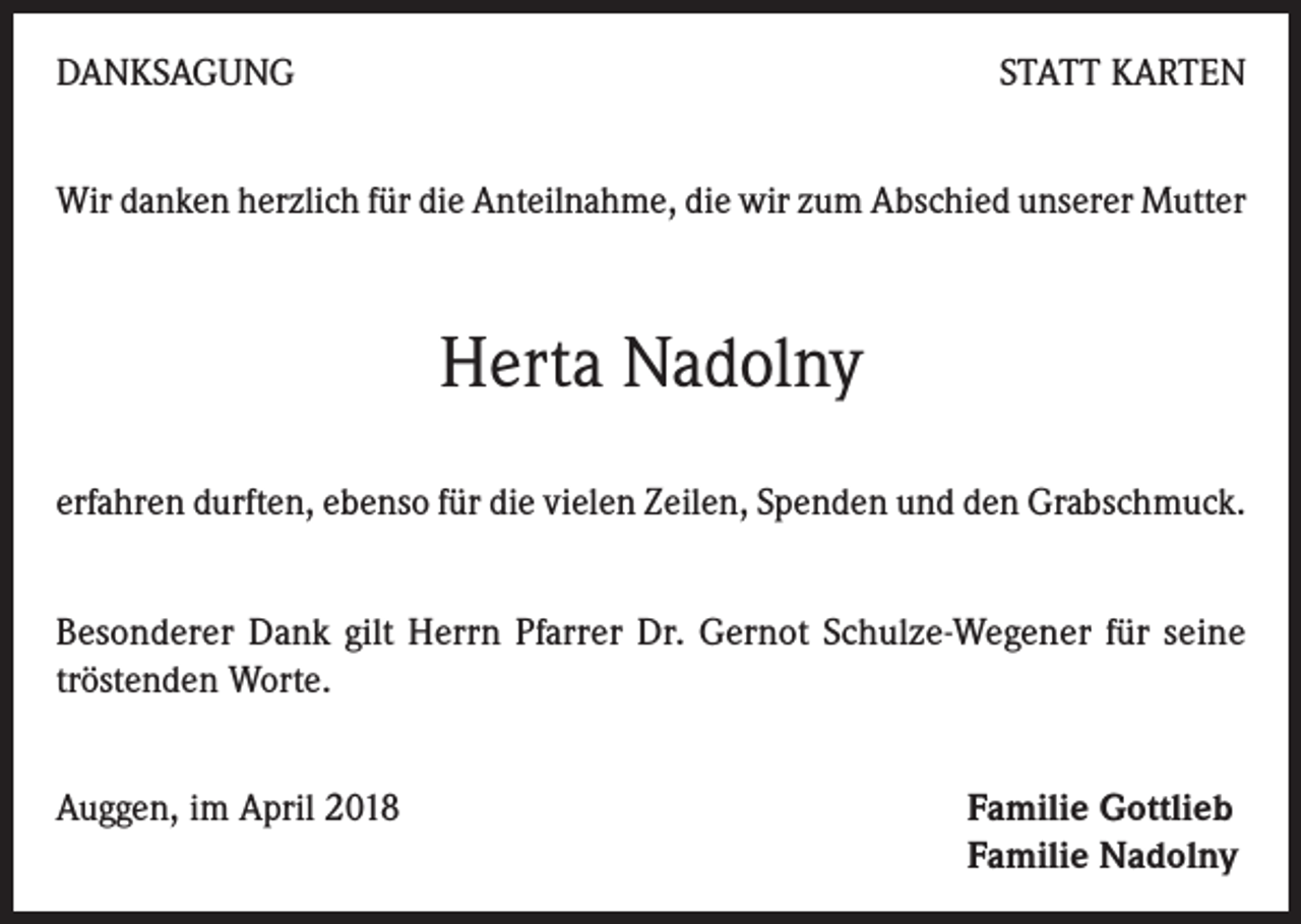 <p>DANKSAGUNG</p><p>STATT KARTEN</p><p>Wir danken herzlich für die Anteilnahme, die wir zum Abschied unserer Mutter</p><p>Herta Nadolny<br />erfahren durften, ebenso für die vielen Zeilen, Spenden und den Grabschmuck.<br />Besonderer Dank gilt Herrn Pfarrer Dr. Gernot Schulze-Wegener für seine<br />tröstenden Worte.<br />Auggen, im April 2018 Familie Gottlieb<br />Familie Nadolny</p>