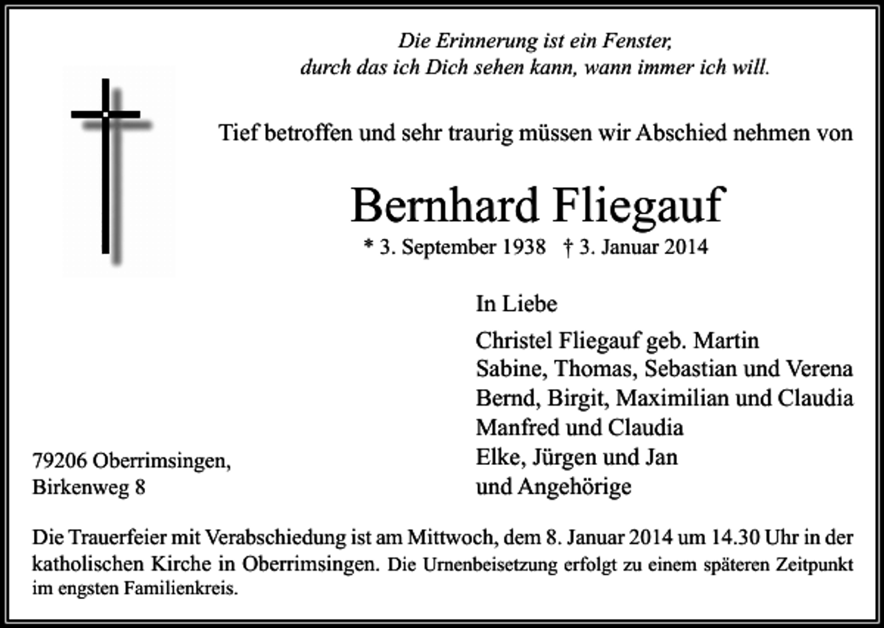 <p>Die Erinnerung ist ein Fenster,<br />durch das ich Dich sehen kann, wann immer ich will.</p><p>Tief betroffen und sehr traurig müssen wir Abschied nehmen von</p><p>Bernhard Fliegauf<br />* 3. September 1938 † 3. Januar 2014</p><p>79206 Oberrimsingen,<br />Birkenweg 8</p><p>In Liebe<br />Christel Fliegauf geb. Martin<br />Sabine, Thomas, Sebastian und Verena<br />Bernd, Birgit, Maximilian und Claudia<br />Manfred und Claudia<br />Elke, Jürgen und Jan<br />und Angehörige</p><p>Die Trauerfeier mit Verabschiedung ist am Mittwoch, dem 8. Januar 2014 um 14.30 Uhr in der<br />katholischen Kirche in Oberrimsingen. Die Urnenbeisetzung erfolgt zu einem späteren Zeitpunkt<br />im engsten Familienkreis.</p>