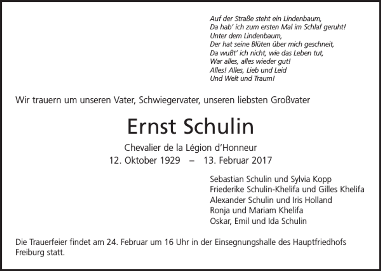 <p>Auf der Straße steht ein Lindenbaum,<br />Da hab’ ich zum ersten Mal im Schlaf geruht!<br />Unter dem Lindenbaum,<br />Der hat seine Blüten über mich geschneit,<br />Da wußt’ ich nicht, wie das Leben tut,<br />War alles, alles wieder gut!<br />Alles! Alles, Lieb und Leid<br />Und Welt und Traum!</p><p>Wir trauern um unseren Vater, Schwiegervater, unseren liebsten Großvater</p><p>Ernst Schulin<br />Chevalier de la Légion d’Honneur<br />12. Oktober 1929 – 13. Februar 2017<br />Sebastian Schulin und Sylvia Kopp<br />Friederike Schulin-Khelifa und Gilles Khelifa<br />Alexander Schulin und Iris Holland<br />Ronja und Mariam Khelifa<br />Oskar, Emil und Ida Schulin<br />Die Trauerfeier findet am 24. Februar um 16 Uhr in der Einsegnungshalle des Hauptfriedhofs<br />Freiburg statt.</p>