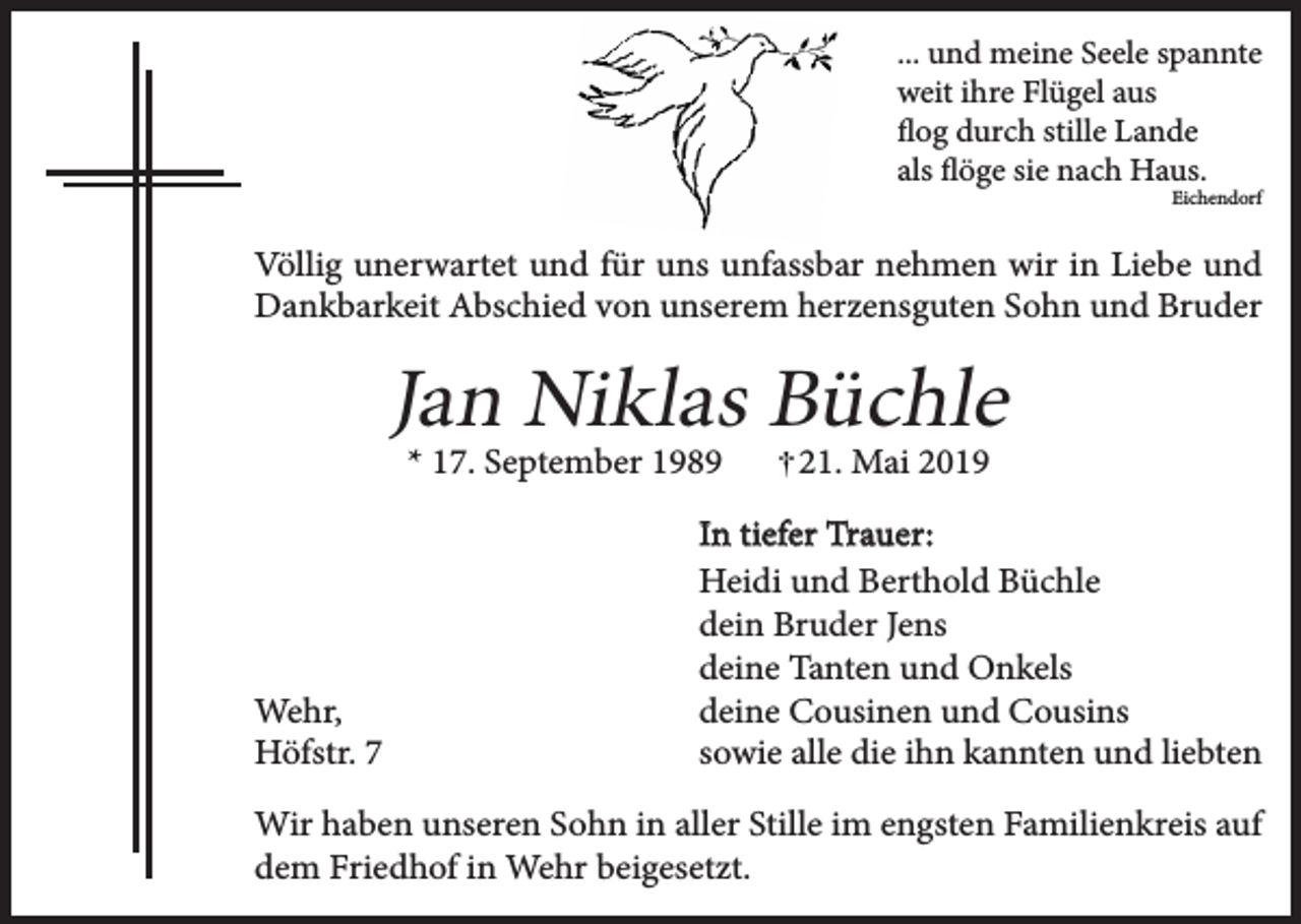 <p>... und meine Seele spannte<br />weit ihre Flügel aus<br />flog durch stille Lande<br />als flöge sie nach Haus.</p><p>Eichendorf</p><p>Völlig unerwartet und für uns unfassbar nehmen wir in Liebe und<br />Dankbarkeit Abschied von unserem herzensguten Sohn und Bruder</p><p>Jan Niklas Büchle<br />* 17. September 1989</p><p>Wehr,<br />Höfstr. 7</p><p>21. Mai 2019</p><p>In tiefer Trauer:<br />Heidi und Berthold Büchle<br />dein Bruder Jens<br />deine Tanten und Onkels<br />deine Cousinen und Cousins<br />sowie alle die ihn kannten und liebten</p><p>Wir haben unseren Sohn in aller Stille im engsten Familienkreis auf<br />dem Friedhof in Wehr beigesetzt.</p>