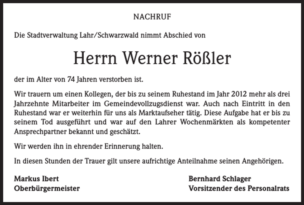 <p>NACHRUF<br />Die Stadtverwaltung Lahr/Schwarzwald nimmt Abschied von</p><p>Herrn Werner Rößler<br />der im Alter von 74 Jahren verstorben ist.<br />Wir trauern um einen Kollegen, der bis zu seinem Ruhestand im Jahr 2012 mehr als drei<br />Jahrzehnte Mitarbeiter im Gemeindevollzugsdienst war. Auch nach Eintritt in den<br />Ruhestand war er weiterhin für uns als Marktaufseher tätig. Diese Aufgabe hat er bis zu<br />seinem Tod ausgeführt und war auf den Lahrer Wochenmärkten als kompetenter<br />Ansprechpartner bekannt und geschätzt.<br />Wir werden ihn in ehrender Erinnerung halten.<br />In diesen Stunden der Trauer gilt unsere aufrichtige Anteilnahme seinen Angehörigen.<br />Markus Ibert<br />Oberbürgermeister</p><p>Bernhard Schlager<br />Vorsitzender des Personalrats</p>