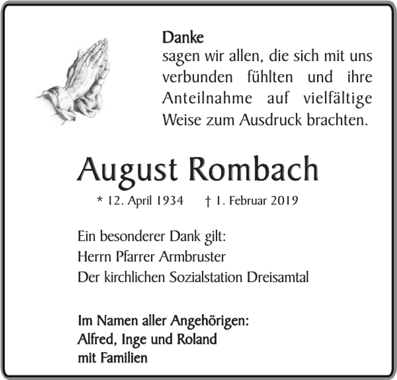 <p>Danke<br />sagen wir allen, die sich mit uns<br />verbunden fühlten und ihre<br />Anteilnahme auf vielfältige<br />Weise zum Ausdruck brachten.</p><p>August Rombach<br />* 12. April 1934</p><p>† 1. Februar 2019</p><p>Ein besonderer Dank gilt:<br />Herrn Pfarrer Armbruster<br />Der kirchlichen Sozialstation Dreisamtal<br />Im Namen aller Angehörigen:<br />Alfred, Inge und Roland<br />mit Familien</p>
