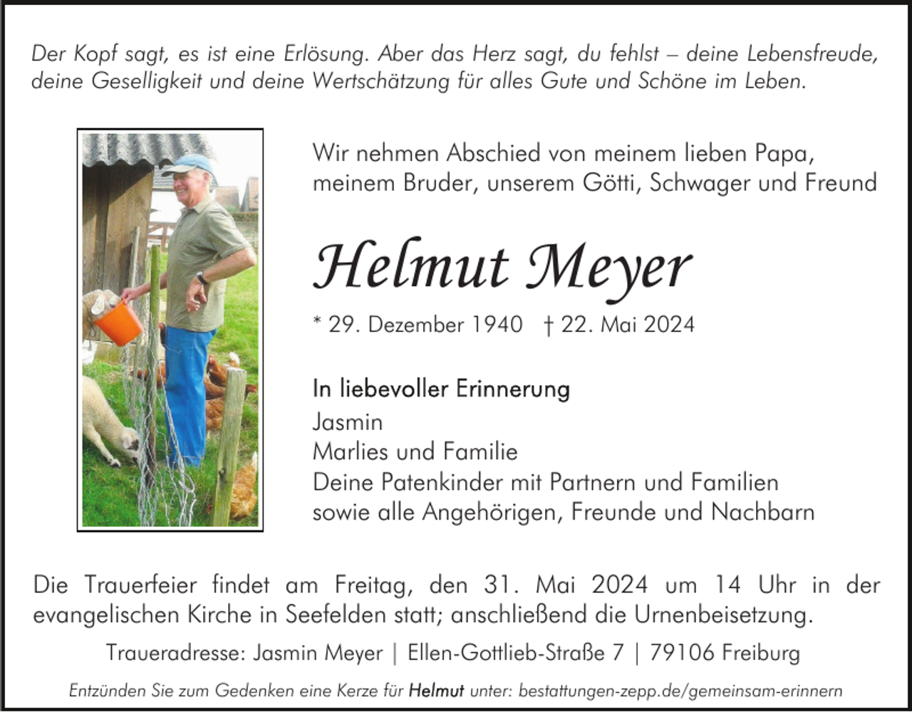 <p>Der Kopf sagt, es ist eine Erlösung. Aber das Herz sagt, du fehlst – deine Lebensfreude,<br />deine Geselligkeit und deine Wertschätzung für alles Gute und Schöne im Leben.</p><p>Wir nehmen Abschied von meinem lieben Papa,<br />meinem Bruder, unserem Götti, Schwager und Freund</p><p>Helmut Meyer<br />* 29. Dezember 1940 † 22. Mai 2024</p><p>Jasmin<br />Marlies und Familie<br />Deine Patenkinder mit Partnern und Familien<br />sowie alle Angehörigen, Freunde und Nachbarn<br />Die Trauerfeier findet am Freitag, den 31. Mai 2024 um 14 Uhr in der<br />evangelischen Kirche in Seefelden statt; anschließend die Urnenbeisetzung.<br />Traueradresse: Jasmin Meyer | Ellen-Gottlieb-Straße 7 | 79106 Freiburg<br />Entzünden Sie zum Gedenken eine Kerze für</p><p>unter: bestattungen-zepp.de/gemeinsam-erinnern</p>