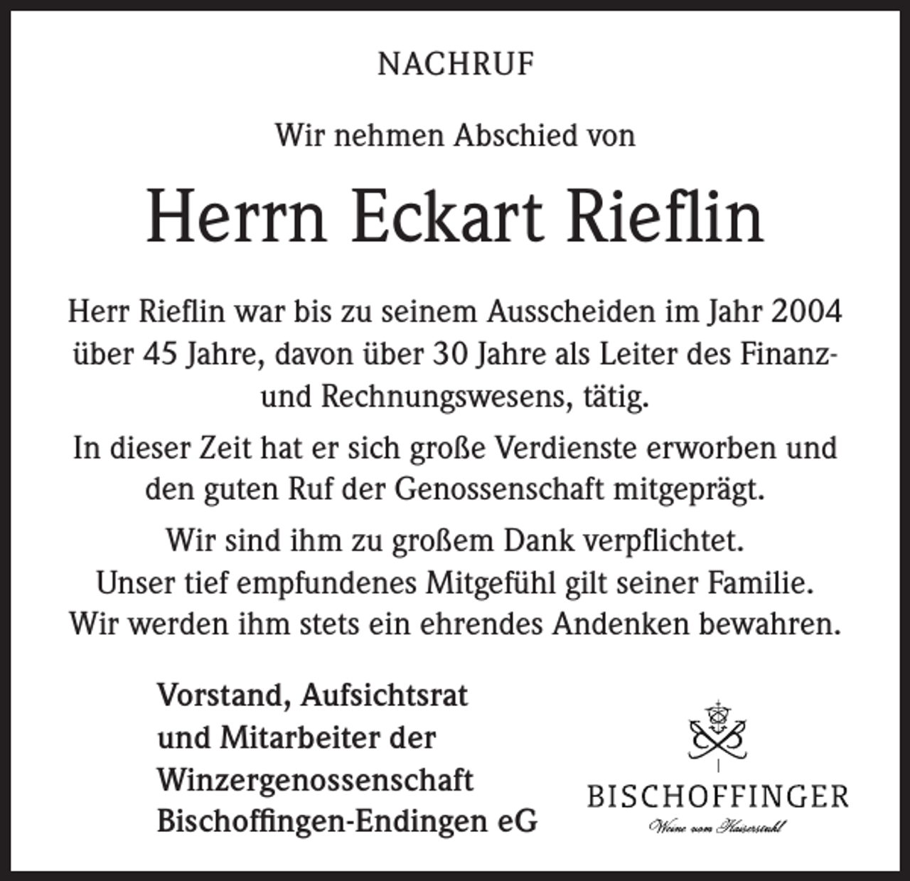 <p>NACHRUF<br />Wir nehmen Abschied von</p><p>Herrn Eckart Rieflin<br />Herr Rieflin war bis zu seinem Ausscheiden im Jahr 2004<br />über 45 Jahre, davon über 30 Jahre als Leiter des Finanzund Rechnungswesens, tätig.<br />In dieser Zeit hat er sich große Verdienste erworben und<br />den guten Ruf der Genossenschaft mitgeprägt.<br />Wir sind ihm zu großem Dank verpflichtet.<br />Unser tief empfundenes Mitgefühl gilt seiner Familie.<br />Wir werden ihm stets ein ehrendes Andenken bewahren.<br />Vorstand, Aufsichtsrat<br />und Mitarbeiter der<br />Winzergenossenschaft<br />Bischoffingen-Endingen eG</p>