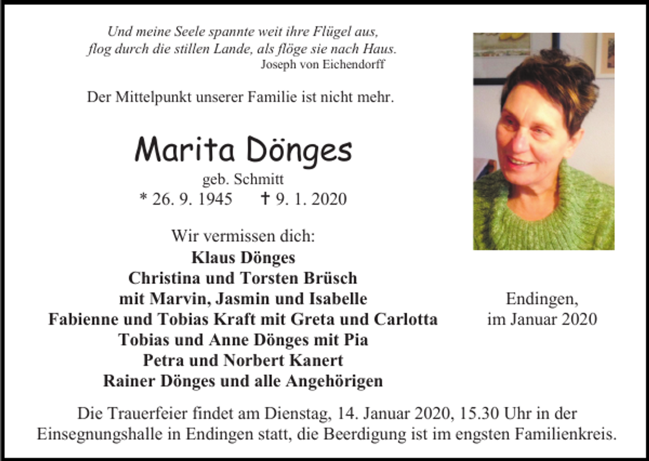 <p>Und meine Seele spannte weit ihre Flügel aus,<br />flog durch die stillen Lande, als flöge sie nach Haus.<br />Joseph von Eichendorff</p><p>Der Mittelpunkt unserer Familie ist nicht mehr.</p><p>Marita Dönges<br />geb. Schmitt</p><p>* 26. 9. 1945</p><p> 9. 1. 2020</p><p>Wir vermissen dich:<br />Klaus Dönges<br />Christina und Torsten Brüsch<br />mit Marvin, Jasmin und Isabelle<br />Fabienne und Tobias Kraft mit Greta und Carlotta<br />Tobias und Anne Dönges mit Pia<br />Petra und Norbert Kanert<br />Rainer Dönges und alle Angehörigen</p><p>Endingen,<br />im Januar 2020</p><p>Die Trauerfeier findet am Dienstag, 14. Januar 2020, 15.30 Uhr in der<br />Einsegnungshalle in Endingen statt, die Beerdigung ist im engsten Familienkreis.</p>