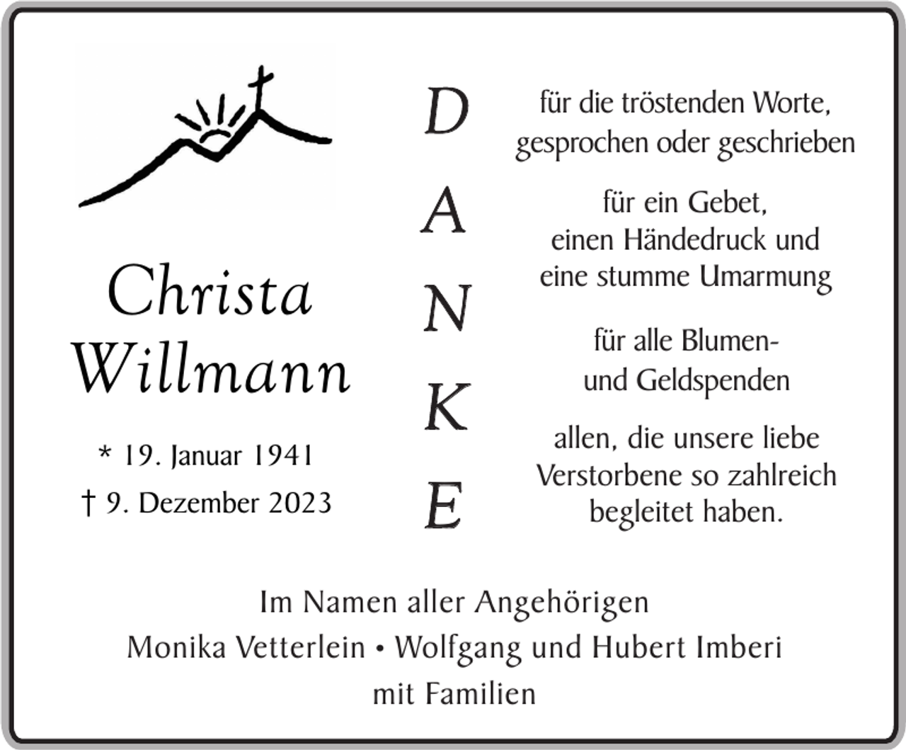 <p>Christa<br />Willmann<br />* 19. Januar 1941<br />9. Dezember 2023</p><p>D<br />A<br />N<br />K<br />E</p><p>für die tröstenden Worte,<br />gesprochen oder geschrieben<br />für ein Gebet,<br />einen Händedruck und<br />eine stumme Umarmung<br />für alle Blumenund Geldspenden<br />allen, die unsere liebe<br />Verstorbene so zahlreich<br />begleitet haben.</p><p>Im Namen aller Angehörigen<br />Monika Vetterlein • Wolfgang und Hubert Imberi<br />mit Familien</p>