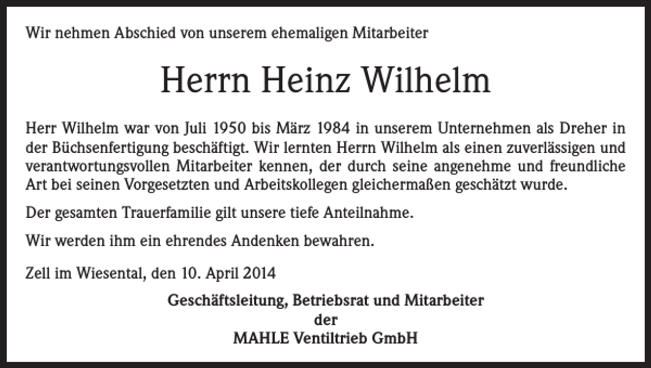 <p>Wir nehmen Abschied von unserem ehemaligen Mitarbeiter</p><p>Herrn Heinz Wilhelm<br />Herr Wilhelm war von Juli 1950 bis März 1984 in unserem Unternehmen als Dreher in<br />der Büchsenfertigung beschäftigt. Wir lernten Herrn Wilhelm als einen zuverlässigen und<br />verantwortungsvollen Mitarbeiter kennen, der durch seine angenehme und freundliche<br />Art bei seinen Vorgesetzten und Arbeitskollegen gleichermaßen geschätzt wurde.<br />Der gesamten Trauerfamilie gilt unsere tiefe Anteilnahme.<br />Wir werden ihm ein ehrendes Andenken bewahren.<br />Zell im Wiesental, den 10. April 2014<br />Geschäftsleitung, Betriebsrat und Mitarbeiter<br />der<br />MAHLE Ventiltrieb GmbH</p>
