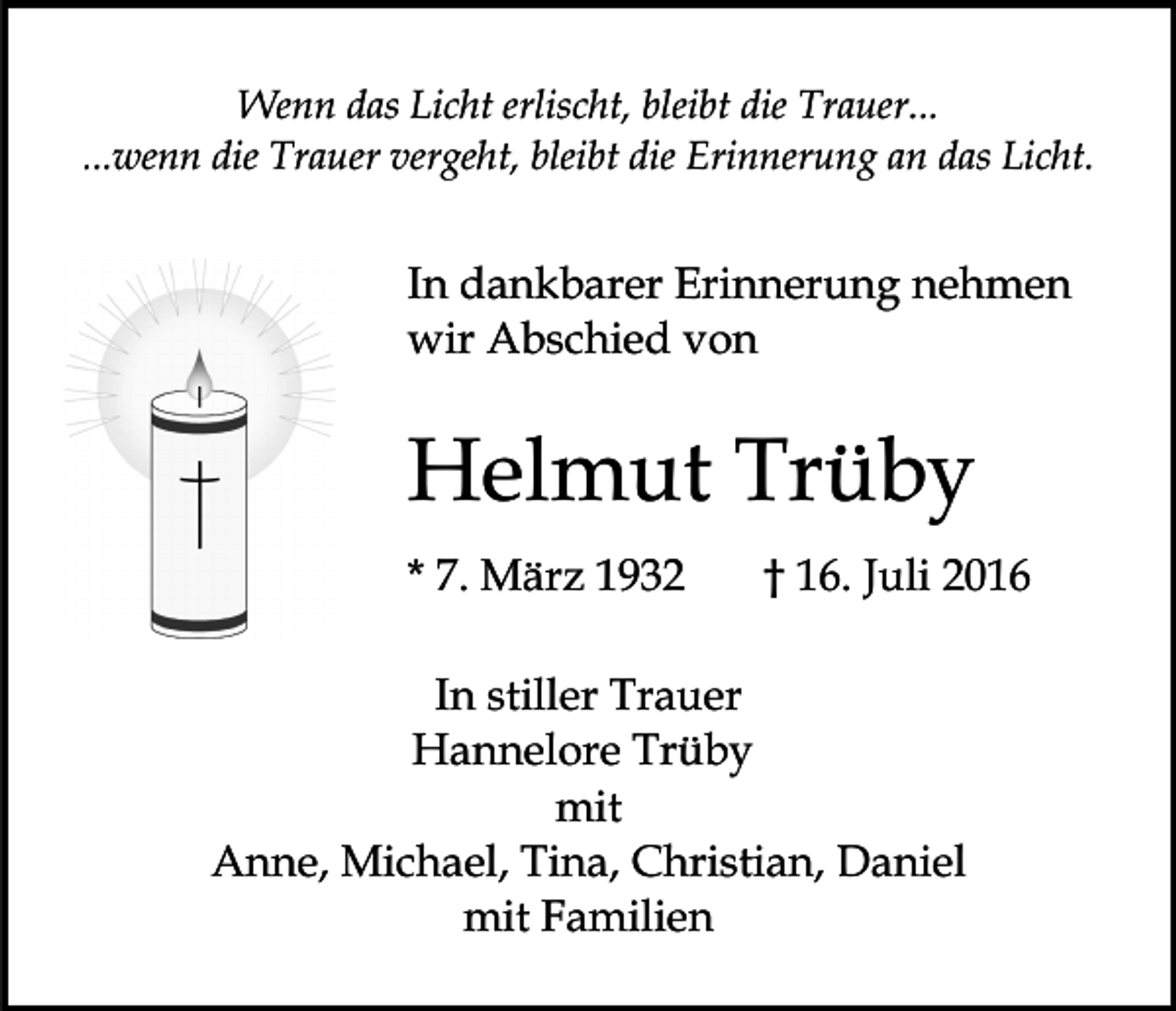 <p>Wenn das Licht erlischt, bleibt die Trauer...<br />...wenn die Trauer vergeht, bleibt die Erinnerung an das Licht.</p><p>In dankbarer Erinnerung nehmen<br />wir Abschied von</p><p>Helmut Trüby<br />* 7. März 1932</p><p>† 16. Juli 2016</p><p>In stiller Trauer<br />Hannelore Trüby<br />mit<br />Anne, Michael, Tina, Christian, Daniel<br />mit Familien</p>