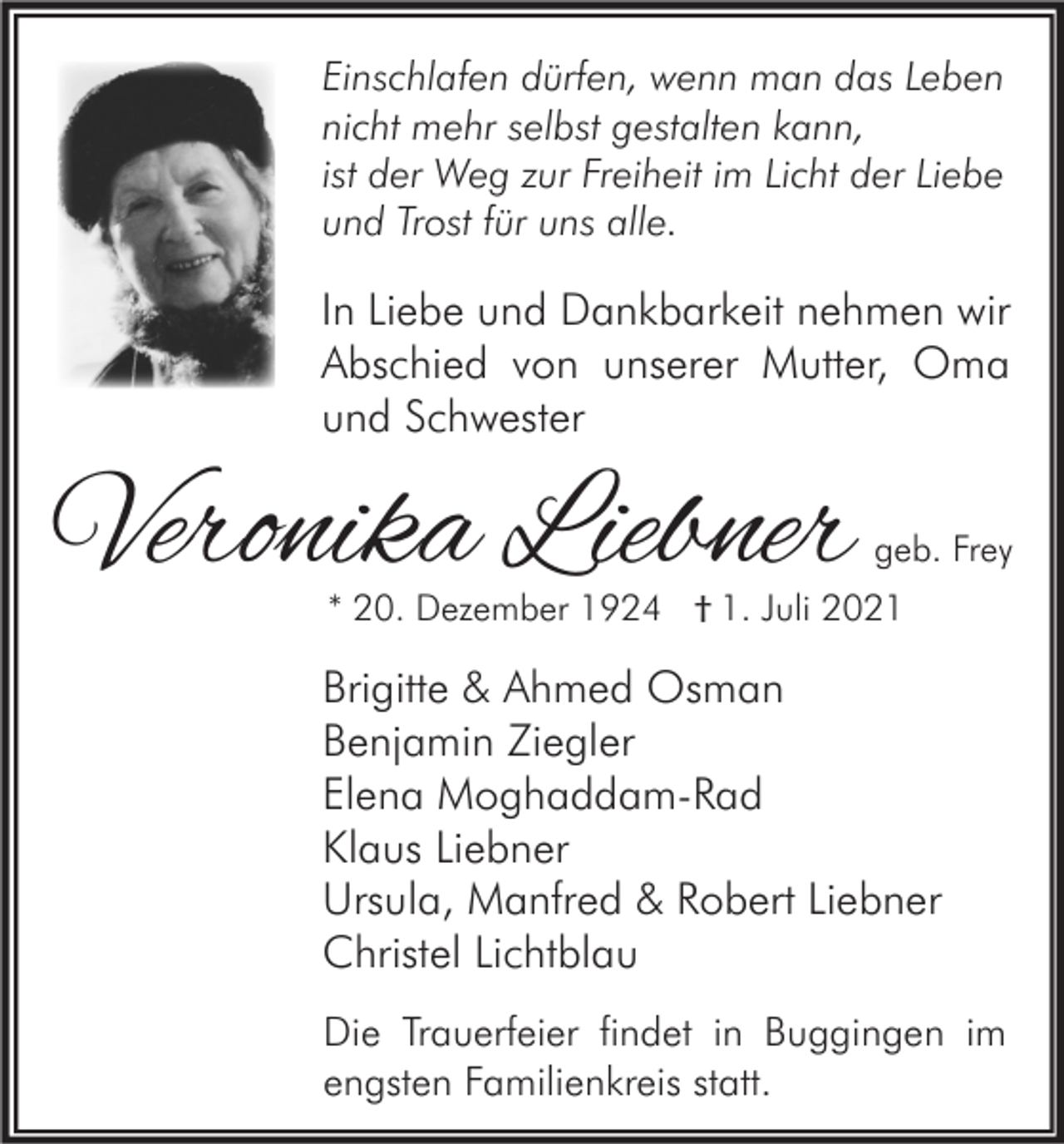 <p>Einschlafen dürfen, wenn man das Leben<br />nicht mehr selbst gestalten kann,<br />ist der Weg zur Freiheit im Licht der Liebe<br />und Trost für uns alle.</p><p>In Liebe und Dankbarkeit nehmen wir<br />Abschied von unserer Mutter, Oma<br />und Schwester</p><p>Veronika Liebner</p><p>geb. Frey</p><p>* 20. Dezember 1924 † 1. Juli 2021</p><p>Brigitte &amp; Ahmed Osman<br />Benjamin Ziegler<br />Elena Moghaddam-Rad<br />Klaus Liebner<br />Ursula, Manfred &amp; Robert Liebner<br />Christel Lichtblau<br />Die Trauerfeier findet in Buggingen im<br />engsten Familienkreis statt.</p>