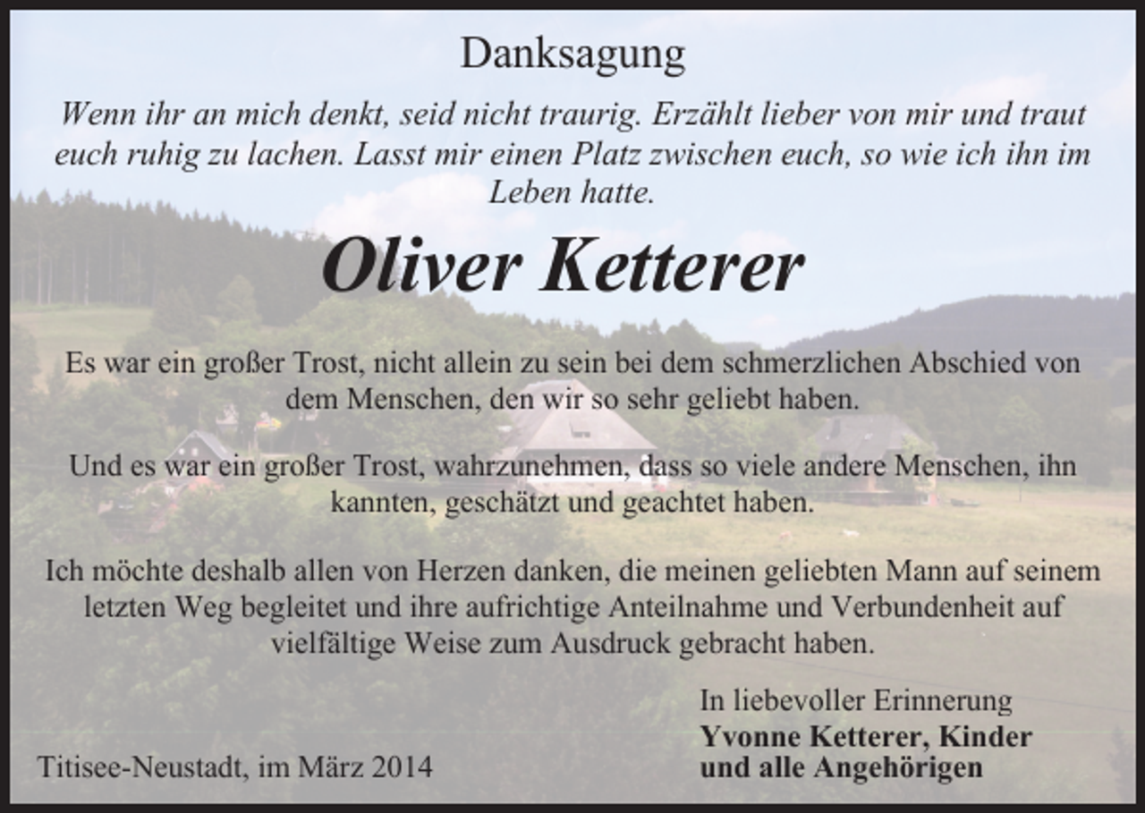<p>Danksagung<br />Wenn ihr an mich denkt, seid nicht traurig. Erzählt lieber von mir und traut<br />euch ruhig zu lachen. Lasst mir einen Platz zwischen euch, so wie ich ihn im<br />Leben hatte.</p><p>Oliver Ketterer</p><p>Es war ein großer Trost, nicht allein zu sein bei dem schmerzlichen Abschied von<br />dem Menschen, den wir so sehr geliebt haben.<br />Und es war ein großer Trost, wahrzunehmen, dass so viele andere Menschen, ihn<br />kannten, geschätzt und geachtet haben.<br />Ich möchte deshalb allen von Herzen danken, die meinen geliebten Mann auf seinem<br />letzten Weg begleitet und ihre aufrichtige Anteilnahme und Verbundenheit auf<br />vielfältige Weise zum Ausdruck gebracht haben.</p><p>Titisee-Neustadt, im März 2014</p><p>In liebevoller Erinnerung<br />Yvonne Ketterer, Kinder<br />und alle Angehörigen</p>