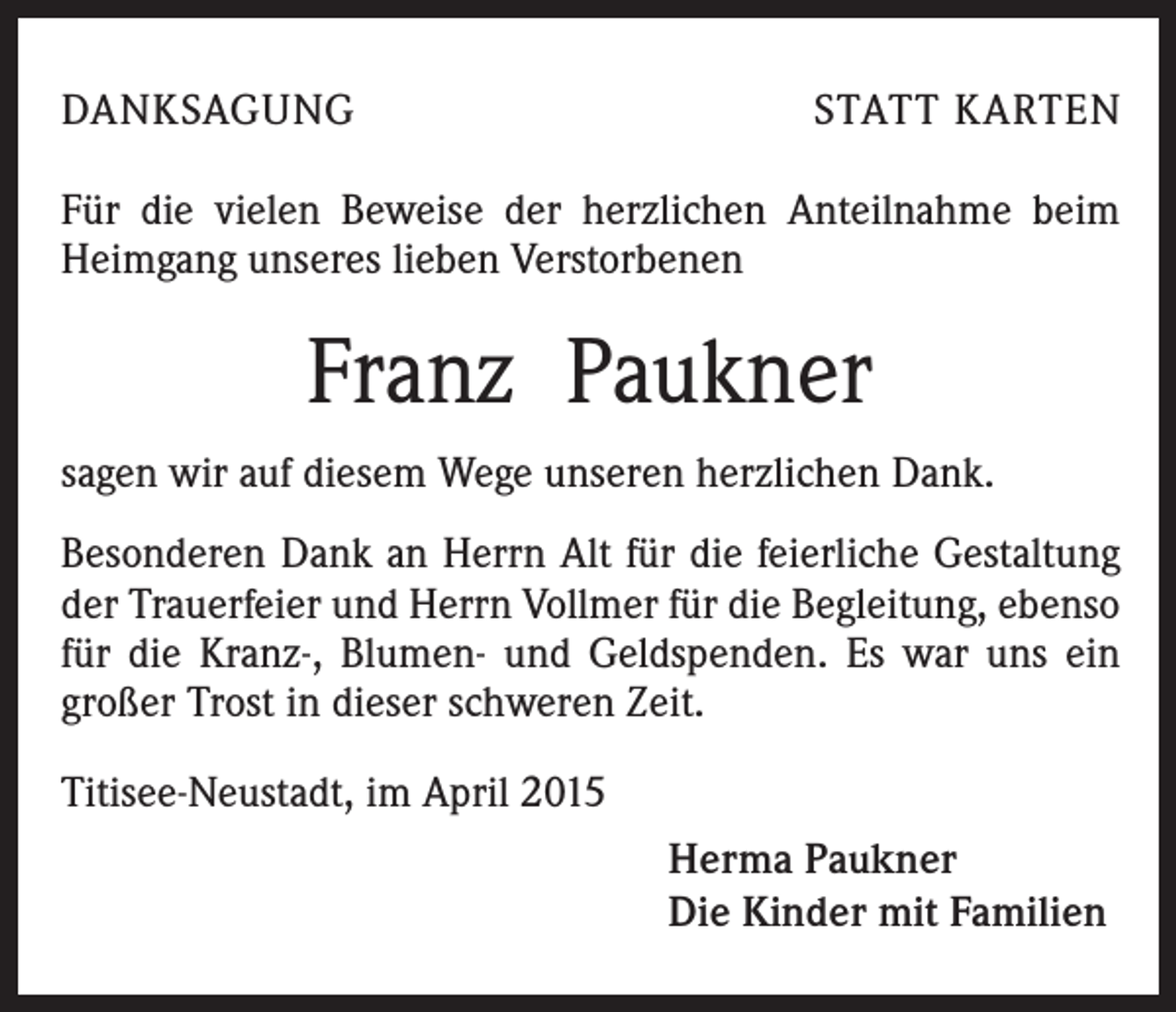 <p>DANKSAGUNG</p><p>STATT KARTEN</p><p>Für die vielen Beweise der herzlichen Anteilnahme beim<br />Heimgang unseres lieben Verstorbenen</p><p>Franz Paukner<br />sagen wir auf diesem Wege unseren herzlichen Dank.<br />Besonderen Dank an Herrn Alt für die feierliche Gestaltung<br />der Trauerfeier und Herrn Vollmer für die Begleitung, ebenso<br />für die Kranz-, Blumen- und Geldspenden. Es war uns ein<br />großer Trost in dieser schweren Zeit.<br />Titisee-Neustadt, im April 2015<br />Herma Paukner<br />Die Kinder mit Familien</p>