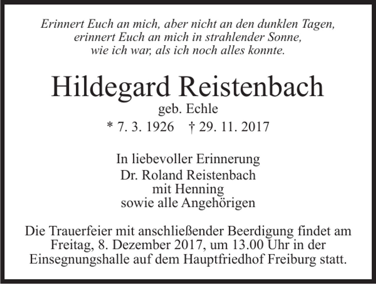 <p>Erinnert<br />nicht<br />Eri<br />n n ert EEuch<br />u c h aan<br />n mich,<br />mi c h, aaber<br />b er ni<br />c ht aan<br />n dden<br />e n ddunklen<br />u n kl e n TTagen,<br />a g e n,<br />eri n n ert Euch<br />E u c h an<br />a n mich<br />mi c h iinn str<br />a hl e n d er Sonne,<br />S o n n e,<br />erinnert<br />strahlender<br />wi<br />e i ich<br />c h wwar,<br />ar, als<br />c h nnoch<br />o c h all<br />es kkonnte.<br />o n nt e.<br />wie<br />alsi ich<br />alles</p><p>Hildegard<br />Hil<br />d e g ar d RReistenbach<br />eist e n b a c h<br />ggeb.<br />e b. Echle<br />E c hl e<br />7. 3.<br />3. 11926<br />** 7.<br />9 2 6 †† 229.<br />9. 111.<br />1. 22<br />I n li<br />In<br />liebevoller<br />e b e v oll er Erinnerung<br />Eri n n er u n g<br />Dr. RRoland<br />Dr.<br />ol a n d RReistenbach<br />eist e n b a c h<br />mit HHenning<br />e n ni n g<br />mit<br />ssowie<br />o wi e alle<br />all e Angehörigen<br />A n g e h öri g e n<br />Die<br />Di<br />e TrTrauerfeier<br />a u erf ei er mit<br />mit aanschließender<br />ns c h li e ß e n d er Beerdigung<br />B e er di g u n g findet<br />fi n det aamm<br />Freitag,<br />Fr<br />eit a g, 8.8. Dezember<br />D e z e m b er 22017,<br />0 1 7, uum<br />m 113.00<br />3. Uhr<br />U hr iin<br />n dder<br />er<br />Einsegnungshalle<br />Ei ns e g n u n gs h all e aauf<br />uf ddem<br />e m Hauptfriedhof<br />H a u ptfri e d h of Freiburg<br />Fr ei b ur g statt.<br />st att.</p>