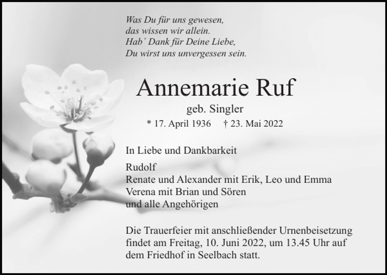 <p>Was Du für uns gewesen,<br />das wissen wir allein.<br />Hab´ Dank für Deine Liebe,<br />Du wirst uns unvergessen sein.</p><p>Annemarie Ruf<br />geb. Singler<br />* 17. April 1936</p><p>† 23. Mai 2022</p><p>In Liebe und Dankbarkeit<br />Rudolf<br />Renate und Alexander mit Erik, Leo und Emma<br />Verena mit Brian und Sören<br />und alle Angehörigen<br />Die Trauerfeier mit anschließender Urnenbeisetzung<br />findet am Freitag, 10. Juni 2022, um 13.45 Uhr auf<br />dem Friedhof in Seelbach statt.</p>