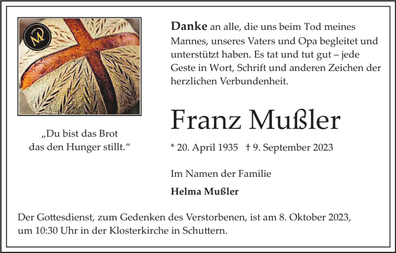 <p>Danke an alle, die uns beim Tod meines<br />Mannes, unseres Vaters und Opa begleitet und<br />unterstützt haben. Es tat und tut gut – jede<br />Geste in Wort, Schrift und anderen Zeichen der<br />herzlichen Verbundenheit.</p><p>„Du bist das Brot<br />das den Hunger stillt.“</p><p>Franz Mußler<br />* 20. April 1935 † 9. September 2023<br />Im Namen der Familie<br />Helma Mußler</p><p>Der Gottesdienst, zum Gedenken des Verstorbenen, ist am 8. Oktober 2023,<br />um 10:30 Uhr in der Klosterkirche in Schuttern.</p>