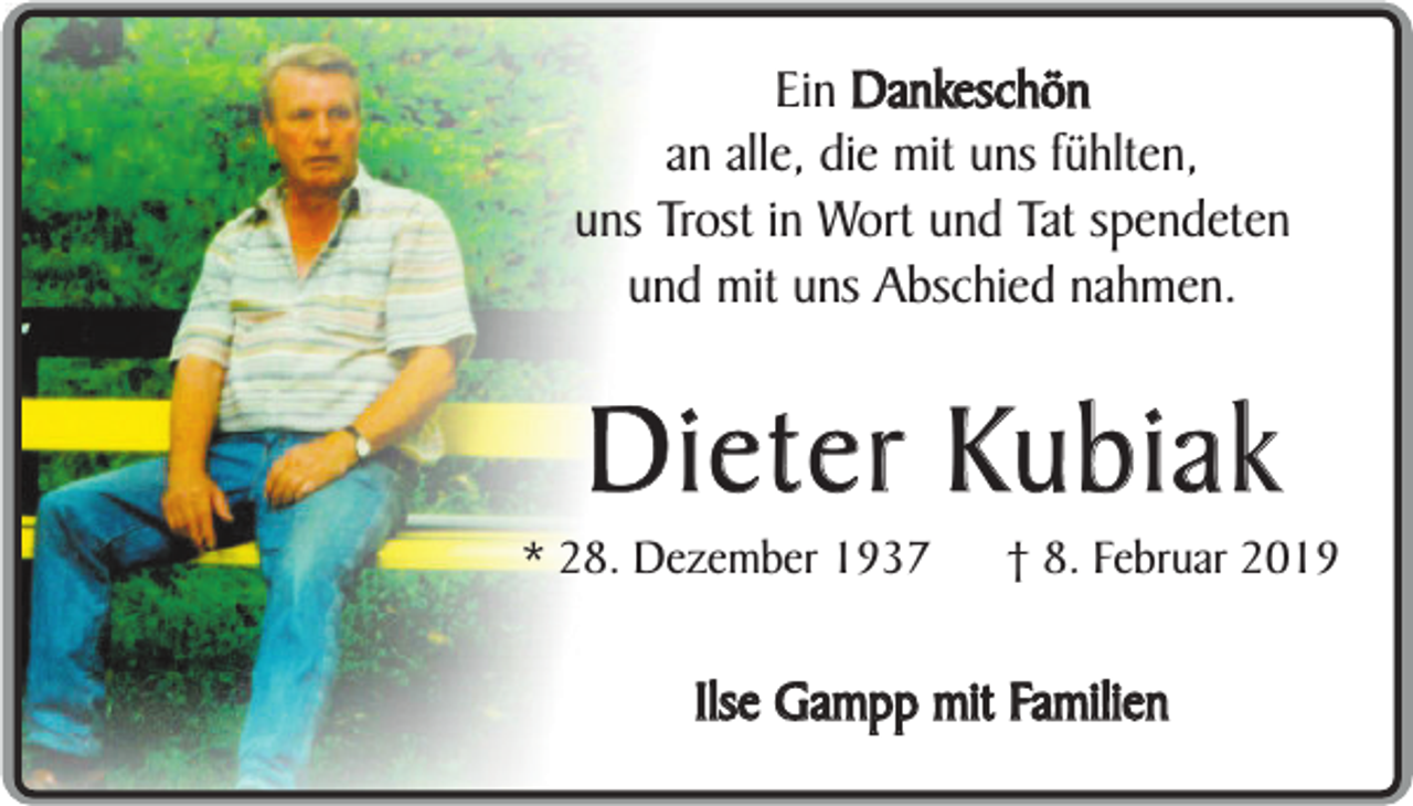 <p>Ein Dankeschön<br />an alle, die mit uns fühlten,<br />uns Trost in Wort und Tat spendeten<br />und mit uns Abschied nahmen.</p><p>Dieter Kubiak</p><p>* 28. Dezember 1937</p><p>† 8. Februar 2019</p><p>Ilse Gampp mit Familien</p>