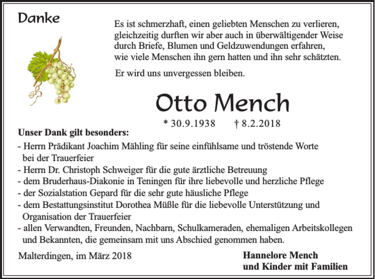 <p>DDanke<br />a nke</p><p>EEss ist<br />ist schmerzhaft,<br />sc h m e rz h a ft, einen<br />ein e n ggeliebten<br />e lie b te n Menschen<br />M e n sc h e n zzu<br />u vverlieren,<br />e rlie re n ,<br />g le ic h z e itig ddurften<br />u rfte n wir<br />w ir aber<br />ab e r auch<br />au c h iin<br />n üüberwältigender<br />b e rw ä ltig e n d e r Weise<br />W e ise<br />gleichzeitig<br />durch<br />d u rc h Briefe,<br />B rie fe , Blumen<br />Blu m e n uund<br />n d Geldzuwendungen<br />G e ld z u w e n d u n g e n eerfahren,<br />rfa h re n ,<br />w ie viele<br />v ie le Menschen<br />M e n sc h e n iihn<br />h n ggern<br />e rn hhatten<br />a tte n uund<br />n d iihn<br />h n ssehr<br />e h r schätzten.<br />sc h ä tz te n .<br />wie<br />Er wird<br />Er<br />wir d uuns<br />ns uunvergessen<br />n v er g ess e n bl<br />bleiben.<br />ei b e n.</p><p>OOtto<br />t t o Mench<br />Men ch</p><p>** 330.9.1938<br />0 .9 .1 9 3 8<br />†† 88.2.2018<br />.2 .2 0 1 8<br />U n se r Dank<br />Unser<br />Da n k ggilt<br />ilt besonders:<br />be so n d e r s:<br />-- Herrn<br />He rrn Prädikant<br />P rä d ik a n t Joachim<br />Jo a c h im Mähling<br />M ä h lin g ffür<br />ü r seine<br />se in e eeinfühlsame<br />in fü h lsa m e und<br />u n d ttröstende<br />rö ste n d e Worte<br />W o rte<br />bei<br />be i der<br />de r Trauerfeier<br />T ra u e rfe ie r<br />He rrn Dr.<br />D r. Christoph<br />Ch risto p h Schweiger<br />S c h w e ig e r fü<br />die gute<br />g u te äärztliche<br />rz tlic h e Betreuung<br />B e tre u u n g<br />-- Herrn<br />fürr die<br />de m BBruderhaus-Diakonie<br />ru d e rh a u s-D ia k o n ie iin<br />n Teningen<br />T e n in g e n ffür<br />ü r ih<br />re lliebevolle<br />ie b e v o lle und<br />u n d hherzliche<br />e rz lic h e Pflege<br />P fle g e<br />-- dem<br />ihre<br />de r Sozialstation<br />So z ia lsta tio n Gepard<br />G e p a rd ffür<br />ü r die<br />die ssehr<br />e h r gute<br />gu te häusliche<br />h ä u slic h e Pflege<br />P fle g e<br />-- der<br />-- dem<br />de m BBestattungsinstitut<br />e sta ttu n g sin stitu t Dorothea<br />Do ro th e a Müßle<br />M ü ß le ffür<br />ü r die<br />die lliebevolle<br />ie b e v o lle Unterstützung<br />U n te rstü tz u n g uund<br />nd<br />Organisation<br />Org a n isa tio n dder<br />e r Trauerfeier<br />T ra u e rfe ie r<br />alle n Verwandten,<br />V e rw a n d te n , Freunden,<br />Fre u n d e n , Nachbarn,<br />Na c h b a rn , Schulkameraden,<br />Sc h u lk a m e ra d e n , ehemaligen<br />eh e m a lig e n Arbeitskollegen<br />A rb e itsk o lle g e n<br />-- allen<br />und<br />un d Bekannten,<br />B e k a n n te n , die<br />die gemeinsam<br />g e m e in sa m mmit<br />it uns<br />un s Abschied<br />A b sc h ie d ggenommen<br />e n o m m e n hhaben.<br />ab en .<br />MMalterdingen,<br />a lte rd in g e n , im<br />im März<br />M ä rz 2018<br />20 1 8</p><p>HHannelore<br />a n n e lo r e Mench<br />Men ch<br />u n d Kinder<br />K in d e r mit<br />mit Familien<br />Fa m ilie n<br />und</p>