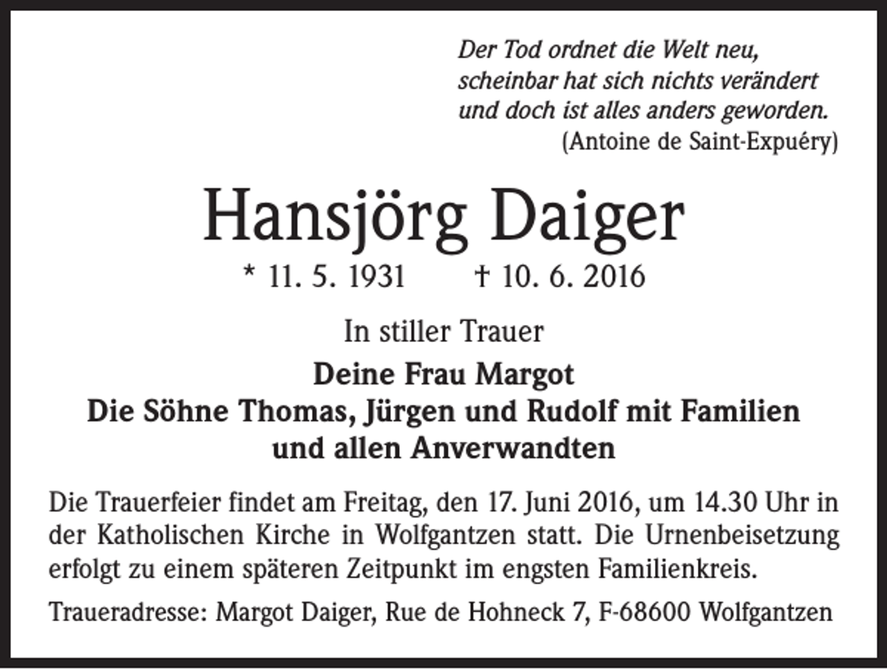 <p>Der Tod ordnet die Welt neu,<br />scheinbar hat sich nichts verändert<br />und doch ist alles anders geworden.</p><p>(Antoine de Saint-Expuéry)</p><p>Hansjörg Daiger<br />* 11. 5. 1931 † 10. 6. 2016</p><p>In stiller Trauer<br />Deine Frau Margot<br />Die Söhne Thomas, Jürgen und Rudolf mit Familien<br />und allen Anverwandten<br />Die Trauerfeier findet am Freitag, den 17. Juni 2016, um 14.30 Uhr in<br />der Katholischen Kirche in Wolfgantzen statt. Die Urnenbeisetzung<br />erfolgt zu einem späteren Zeitpunkt im engsten Familienkreis.<br />Traueradresse: Margot Daiger, Rue de Hohneck 7, F-68600 Wolfgantzen</p>
