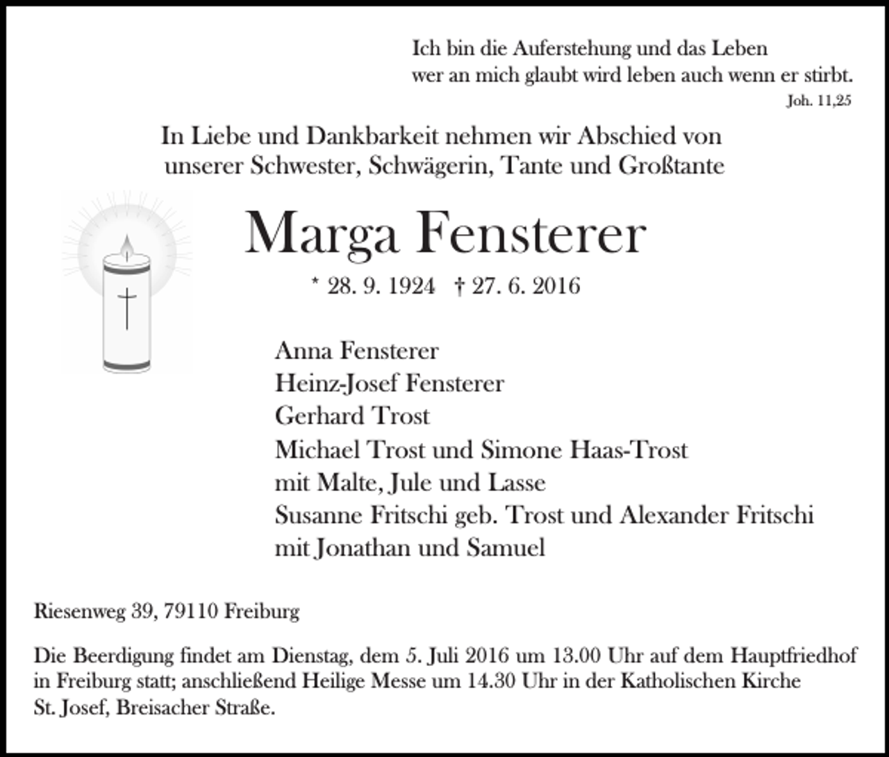 <p>Ich bin die Auferstehung und das Leben<br />wer an mich glaubt wird leben auch wenn er stirbt.<br />Joh. 11,25</p><p>In Liebe und Dankbarkeit nehmen wir Abschied von<br />unserer Schwester, Schwägerin, Tante und Großtante<br />Bild einfügen</p><p>Marga Fensterer<br />* 28. 9. 1924 † 27. 6. 2016</p><p>Anna Fensterer<br />Heinz-Josef Fensterer<br />Gerhard Trost<br />Michael Trost und Simone Haas-Trost<br />mit Malte, Jule und Lasse<br />Susanne Fritschi geb. Trost und Alexander Fritschi<br />mit Jonathan und Samuel<br />Riesenweg 39, 79110 Freiburg<br />Die Beerdigung findet am Dienstag, dem 5. Juli 2016 um 13.00 Uhr auf dem Hauptfriedhof<br />in Freiburg statt; anschließend Heilige Messe um 14.30 Uhr in der Katholischen Kirche<br />St. Josef, Breisacher Straße.</p>