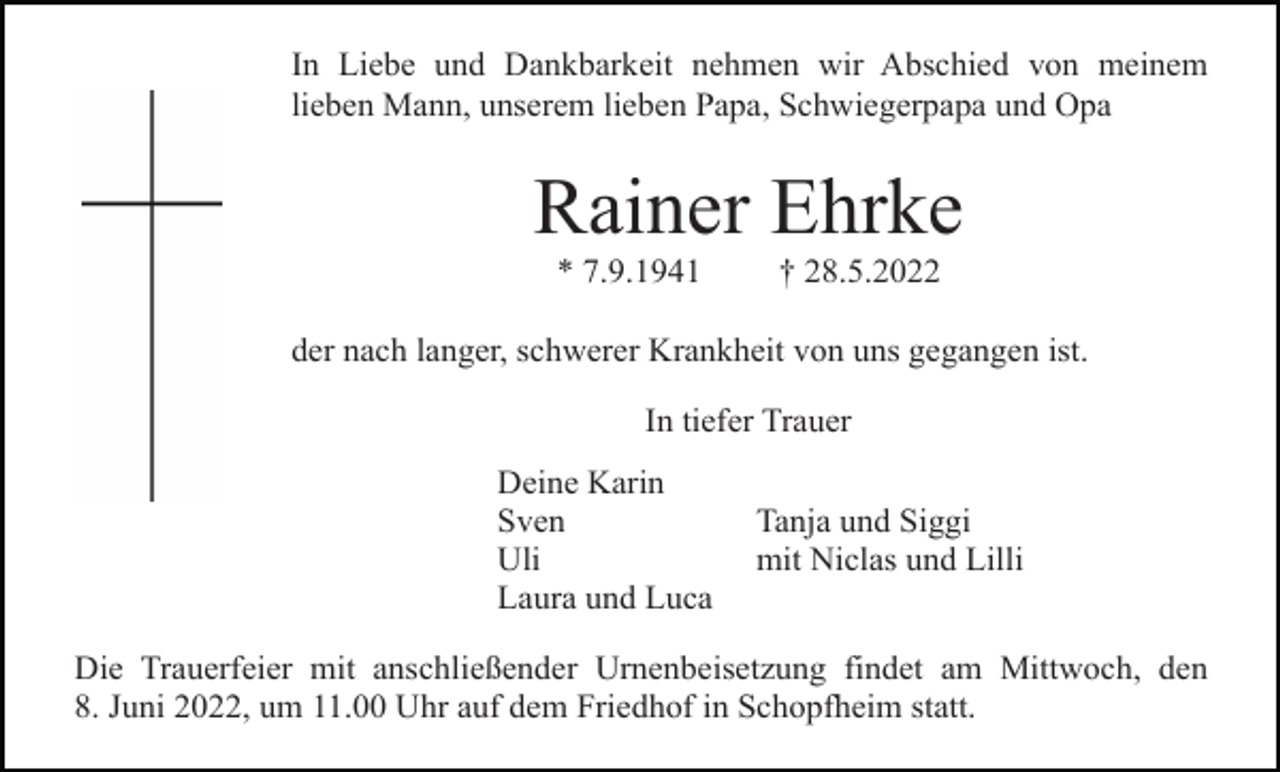 <p>In Liebe und Dankbarkeit nehmen wir Abschied von meinem<br />lieben Mann, unserem lieben Papa, Schwiegerpapa und Opa</p><p>Rainer Ehrke<br />* 7.9.1941</p><p>† 28.5.2022</p><p>der nach langer, schwerer Krankheit von uns gegangen ist.<br />In tiefer Trauer<br />Deine Karin<br />Sven<br />Uli<br />Laura und Luca</p><p>Tanja und Siggi<br />mit Niclas und Lilli</p><p>Die Trauerfeier mit anschließender Urnenbeisetzung findet am Mittwoch, den<br />8. Juni 2022, um 11.00 Uhr auf dem Friedhof in Schopfheim statt.</p>